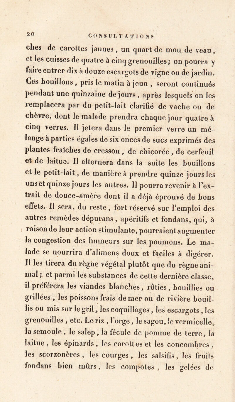 CONSUL T A T I0 N S ches de carottes jaunes, un quart de mou de veau, et les cuisses de quatre à cinq grenouilles ; on pourra y faire entrer dix à douze escargots de vigne ou de jardin. Ces bouillons , pris le matin à jeun , seront continués pendant une quinzaine de jours, après lesquels on les remplacera par du petit-lait clarifié de vache ou de chèvre, dont le malade prendra chaque jour quatre à cinq verres. Il jetera dans le premier verre un mé- lange à parties égales de six onces de sucs exprimés des plantes fraîches de cresson , de chicorée, de cerfeuil et de laitue. Il alternera dans la suite les bouillons et le petit-lait, de manière à prendre quinze jours les uns et quinze jours les autres. Il pourra revenir à l’ex- trait de douce-amère dont il a déjà éprouvé de bons effets. Il sera, du reste, fort réservé sur l’emploi des autres remèdes dépurans, apéritifs et fondans, qui, à raison de leur action stimulante, pourraientaugmenter la congestion des humeurs sur les poumons. Le ma- lade se nourrira d alimens doux et faciles à digérer. Il les tirera du règne végétal plutôt que du règne ani- mal ; et parmi les substances de cette dernière classe, il préférera les viandes blanches, rôties, bouillies ou grillées , les poissons frais de mer ou de rivière bouil- » lis ou mis sur le gril, les coquillages, les escargots , les grenouilles , etc. Le riz , forge, le sagou, le vermicelle, la semoule , le salep, la fécule de pomme de terre, la laitue , les épinards , les carottes et les concombres , les scorzonères , les courges , les salsifis, les fruits fondans bien mûrs, les compotes , les gelées de