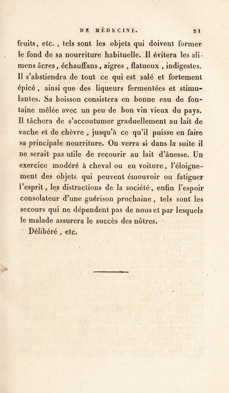 fruits, etc. , tels sont Ses objets qui doivent former le fond de sa nourriture habituelle. Il évitera les ali - mens âcres, échaufïans, aigres , flatueux , indigestes. Il s’abstiendra de tout ce qui est salé et fortement épicé , ainsi que des liqueurs fermentées et stimu- lantes. Sa boisson consistera en bonne eau de fon- taine mêlée avec un peu de bon vin vieux du pays. Il tâchera de s’accoutumer graduellement au lait de vache et de chèvre , jusqu’à ce qu’il puisse en faire sa principale nourriture. On verra si dans la suite il ne serait pas utile de recourir au lait d’ânesse. Un exercice modéré à cheval ou en voilure, l’éloigne- ment des objets qui peuvent émouvoir ou fatiguer l’esprit, les distractions de la société, enfin l’espoir consolateur d’une guérison prochaine , tels sont les secours qui ne dépendent pas de nous et par lesquels le malade assurera le succès des nôtres. Délibéré , etc. >