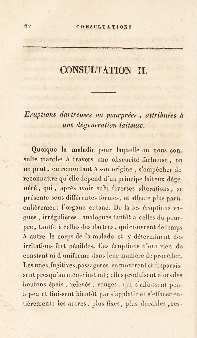 CONSULTATION IL Eruptions dartreuses ou pourprées ^ attribuées a une dé génération laiteuse. » Quoique la maladie pour laquelle on nous con- sulte marche à travers une obscurité fâcheuse , on ne peut, en remontant à son origine , s’empêcher de reconnaître qu’elle dépend d’un principe laiteux dégé- néré * qui, après avoir subi diverses altérations, se présente sous différentes formes, et affecte plus parti- culièrement l’organe cutané. De là les éruptions va- gues , irrégulières, analogues tantôt à celles du pour- pre, tantôt à celles des dartres , qui couvrent de temps à autre le corps de la malade et y déterminent des irritations fort pénibles. Ces éruptions n’ont rien de constant ni d’uniforme dans leur manière de procéder. Les unes,fugitives,passagères, se montrent et disparais- sent presqu’au même instant; elles produisent alors des boutons épais, relevés, rouges, qui s’affaissent peu- à peu et finissent bientôt par s’appîatir et s’effacer en- tièrement; les autres, plus fixes, plus durables ,res~
