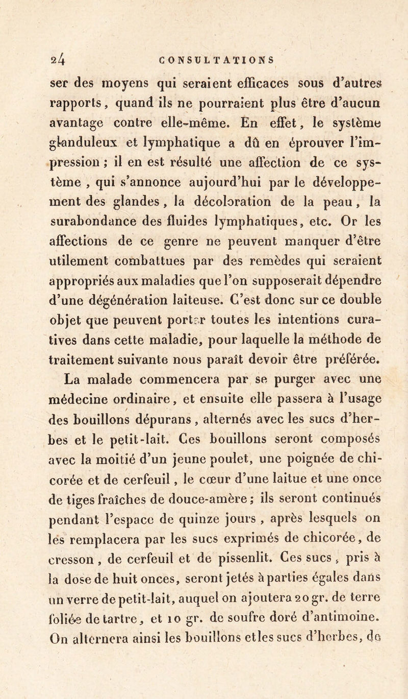 ser des moyens qui seraient efficaces sous d’autres rapports, quand ils ne pourraient plus être d’aucun avantage contre elle-même. En effet, le système glanduleux et lymphatique a dû en éprouver l’im- pression ; il en est résulté une affection de ce sys- tème , qui s’annonce aujourd’hui par le développe- ment des glandes, la décoloration de la peau, la surabondance des fluides lymphatiques, etc. Or les affections de ce genre ne peuvent manquer d’être utilement combattues par des remèdes qui seraient appropriés aux maladies que l’on supposerait dépendre d’une dégénération laiteuse. C’est donc sur ce double objet que peuvent portrr toutes les intentions cura- tives dans cette maladie, pour laquelle la méthode de traitement suivante nous paraît devoir être préférée. La malade commencera par se purger avec une médecine ordinaire, et ensuite elle passera à l’usage / des bouillons dépurans , alternés avec les sucs d’her- bes et le petit-lait. Ces bouillons seront composés avec la moitié d’un jeune poulet, une poignée de chi- corée et de cerfeuil, le cœur d’une laitue et une once de tiges fraîches de douce-amère ; ils seront continués pendant l’espace de quinze jours , après lesquels on les remplacera par les sucs exprimés de chicorée, de cresson, de cerfeuil et de pissenlit. Ces sucs , pris à la dose de huit onces, seront jetés à parties égales dans un verre de petit-lait, auquel on ajoutera 20 gr. de terre foliée détartré, et 10 gr. de soufre doré d’antimoine. On alternera ainsi les bouillons etlessucs d’herbes, de