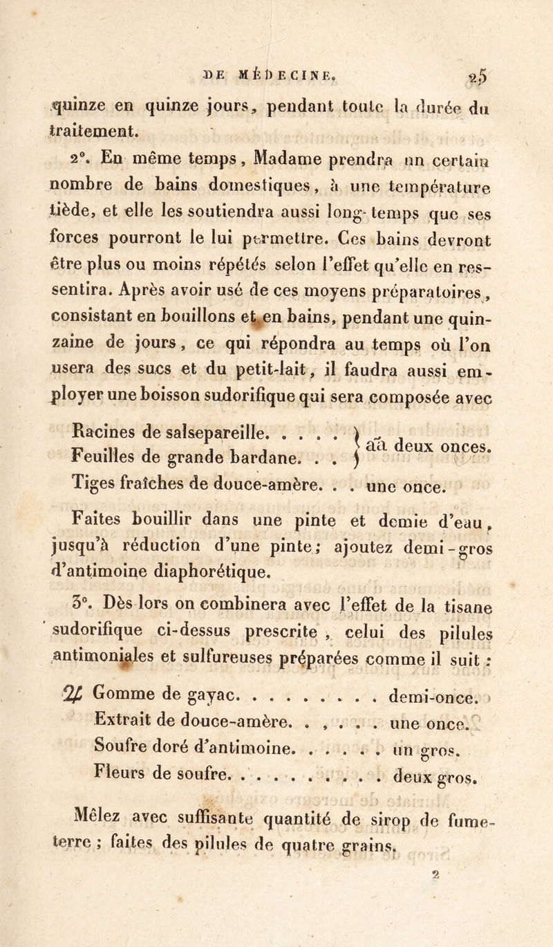 quinze en quinze jours, pendant toute la durée du traitement. 2°« En même temps, Madame prendra un certain nombre de bains domestiques, à une température tiède, et elle les soutiendra aussi long- temps que ses forces pourront le lui permettre. Ces bains devront être plus ou moins répétés selon l’effet qu’elle en res- sentira. Après avoir usé de ces moyens préparatoires , consistant en bouillons et^en bains, pendant une quin- zaine de jours, ce qui répondra au temps où l’on usera des sues et du petit-lait, il faudra aussi em- ployer une boisson sudorifique qui sera composée avec Racines de salsepareille. . . . Feuilles de grande bardane. . Tiges fraîches de douce-amère. \ eta deux onces. . ) . . une once. Faites bouillir dans une pinte et demie d’eau, jusqu’à réduction d’une pinte; ajoutez demi-gros d’antimoine diaphorétique, 3°. Dès lors on combinera avec l’effet de la tisane sudorifique ci-dessus prescrite , celui des pilules antimoniales et sulfureuses préparées comme il suit : % Gomme de gayac demi-once. > Extrait de douce-amère. ..... une once. Soufre doré d’antimoine un gros. Fleurs de soufre. ......... deux gros. Mêlez avec suffisante quantité de sirop de fume- terrc ; faites des pilules de quatre grains.