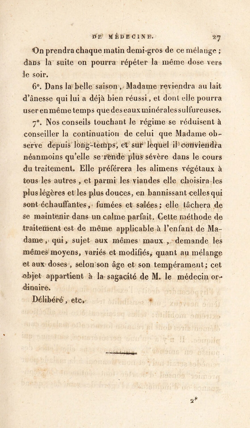 On prendra chaque matin demi-gros de ce mélange ; dans la suite on pourra répéter la même dose vers le soir. 6°. Dans la belle saison , Madame reviendra au lait d’ânesse qui lui a déjà bien réussi, et dont elle pourra user en même temps que des eaux minérales sulfureuses. 70. Nos conseils touchant le régime se réduisent à conseiller la continuation de celui que Madame ob- serve depuis long-temps, et sur lèquel if conviendra néanmoins qu’elle se rende plus sévère dans le cours du traitement. Elle préférera les alimens végétaux à tous les autres , et parmi les viandes elle choisira les plus légères et les plus douces, en bannissant celles qui sont échauffantes, fumées et salées; elle tâchera de se maintenir dans un calme parfait. Cette méthode de traitement est de même applicable à l’enfant de Ma- dame, qui, sujet aux mêmes maux ,. demande les mêmes moyens, variés et modifiés, quant au mélange et aux doses , selon son âge et son tempérament; cet -objet appartient à la sagacité de M. le médecin or- dinaire. Délibéré , etc» 2 * 0*33