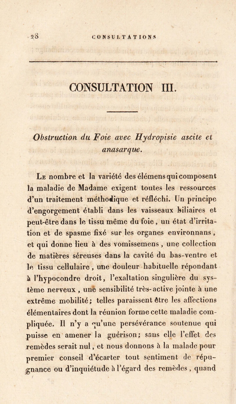 CONSULTATION III. Obstruction du Foie avec Hydropisie ascite et anasarqm. Le nombre et la variété des élémens qui composent îa maladie de Madame exigent toutes les ressources d’un traitement méthodique et réfléchi. Un principe d’engorgement établi dans les vaisseaux biliaires et peut-être dans le tissu même du foie, un état d’irrita- tion et de spasme fixé sur les organes environnans » et qui donne lieu à des vomissemens, une collection de matières séreuses dans la cavité du bas-ventre et le tissu cellulaire, une douleur habituelle répondant à l’hypocondre droit, l’exaltation singulière du sys- tème nerveux , une sensibilité très-active jointe à une extrême mobilité; telles paraissent être les affections élémentaires dont la réunion forme cette maladie com- pliquée. Il n’y a qu’une persévérance soutenue qui puisse en amener la guérison; sans elle l’effet des remèdes serait nul, et nous donnons à la malade pour premier conseil d’écarter tout sentiment de répu- gnance ou d’inquiétude à l’égard des remèdes , quand t