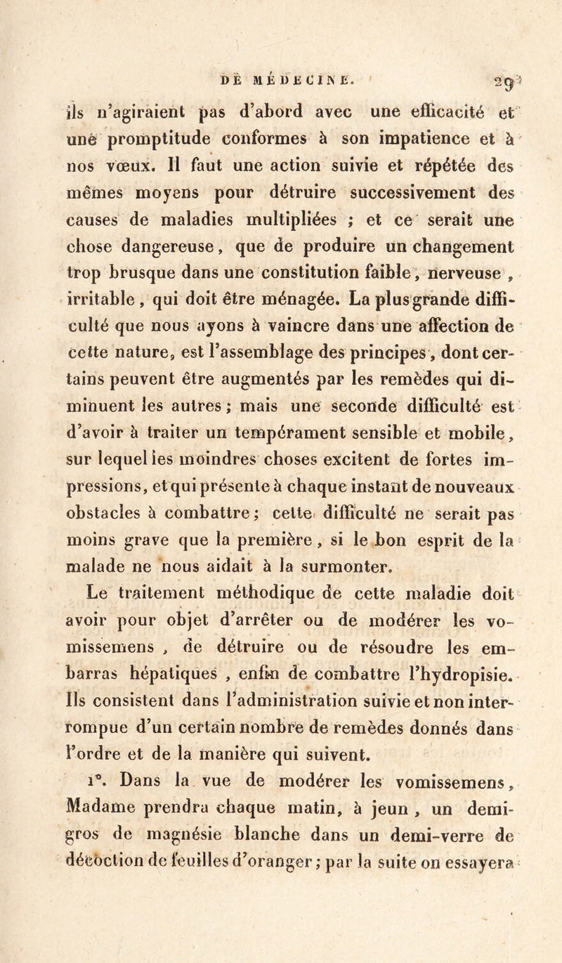 ils n’agiraient pas d’abord avec une efficacité et une promptitude conformes à son impatience et à nos vœux. Il faut une action suivie et répétée des mêmes moyens pour détruire successivement des causes de maladies multipliées ; et ce serait une chose dangereuse, que de produire un changement trop brusque dans une constitution faible, nerveuse , irritable , qui doit être ménagée. La plus grande diffi- culté que nous ayons à vaincre dans une affection de cette nature, est l’assemblage des principes, dont cer- tains peuvent être augmentés par les remèdes qui di- minuent les autres ; mais une seconde difficulté est d’avoir à traiter un tempérament sensible et mobile, sur lequel les moindres choses excitent de fortes im- pressions, et qui présente à chaque instant de nouveaux obstacles à combattre ; cette difficulté ne serait pas moins grave que la première, si le bon esprit de la malade ne nous aidait à la surmonter. Le traitement méthodique de cette maladie doit avoir pour objet d’arrêter ou de modérer les vo- missemens , de détruire ou de résoudre les em- barras hépatiques , enfki de combattre l’hydropisie. Us consistent dans ^administration suivie et non inter- rompue d’un certain nombre de remèdes donnés dans l’ordre et de la manière qui suivent. i°. Dans la vue de modérer les vomissemens, Madame prendra chaque matin, à jeun , un demi- gros de magnésie blanche dans un demi-verre de décoction de feuilles d’oranger; par la suite on essayera