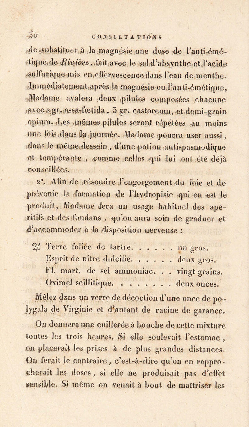 $ i. de sqhs^Uuer (à la magnésie une dose de l’anti-émé- tique{de llmièrc, fait avec le se! d ’ a b sy n t h e e tj ’ ac i de ^sulfurique mis en effervescence dans l’eau de menthe, dm média terne n t après la magn ésie ou l’a n ti-émétiqu e, Madame avalera deux -pilules composées chacune -avec 2;gr. assa-dœtida, 5 gr. castoreum, et demi-grain opium* ies ,mémes pilules seront répétées au moins une fois0dans la journée. Madame pourra user aussi P dans Je même dessein , d’une potion antispasmodique et tQmpéçaplecomme celles qui lui ,ont été déjà conseillées. 2°. Afin de .résoudre l’engorgement du foie et de prévenir la formation de l’hydropisie qui en est le produit. Madame Tera un usage habituel des apé- ritifs et des fondans , qu’on aura soin de graduer ci d’accommoder à la disposition nerveuse : Terre foliée de tartre. . . . . . un gros. Esprit de nitre dulcifié. ..... deux gros. Fl. mart. de sel ammoniac. . . vingt grains. Oximel scilîitique. deux onces. Mêlez dans un verre de décoction d’une once de po - lygaîa de Virginie et d’autant de racine de garance. On donnera une cuillerée à bouche de cette mixture toutes les trois heures. Si elle soulevait l’estomac » on placerai!- les prises à de plus grandes distances. On ferait le contraire, c’est-à-dire qu’on en rappro- cherait les doses, si elle ne produisait pas d’effet sensible. Si même on venait à bout de maîtriser les