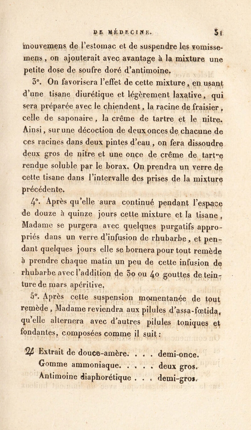 i> E MÉDECINE. $î ànouvemens de l’estomac et de suspendre les vomisse- mens, on ajouterait avec avantage à la mixture une petite dose de soufre doré d’antimoine. 3°. On favorisera l’effet de cette mixture, en usant d’une tisane diurétique et légèrement laxative, qui sera préparée avec le chiendent, la racine de fraisier , celle de saponaire, la crème de tartre et le nitre. Ainsi, sur une décoction de deux onces de chacune de ces racines dans deux pintes d’eau , on fera dissoudre deux gros de nitre et une once de crème de tartre rendue soluble par le borax. On prendra un verre de eette tisane dans l’intervalle des prises de la mixture précédente* 4°. Après qu’elle aura continué pendant l’espace de douze à quinze jours cette mixture et la tisane , Madame se purgera avec quelques purgatifs appro- priés dans un verre d’infusion de rhubarbe, et pen- dant quelques jours elle se bornera pour tout remède à prendre chaque matin un peu de cette infusion de rhubarbe avecl addition de 3o ou l^o gouttes de tein- ture de mars apéritive. 5°. Après cette suspension momentanée de tout remède , Madame reviendra aux pilules d’assa-fœtida, qu elle alternera avec d autres pilules toniques et fondantes, composées comme il suit: Extrait de douce-amère. . . . demi-once. Gomme ammoniaque. .... deux gros. Antimoine diaphorétique . . » demi-gros.