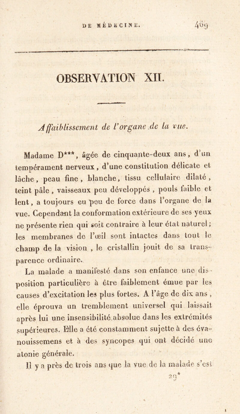 OBSERVATION XII. Affaiblissement de Vorgane cle la vue. Madame D***, âgée de cinquante-deux ans, d on tempérament nerveux, d’une constitution délicate et lâche, peau fine, blanche, tissu cellulaire dilaté, teint pâle, vaisseaux peu développés , pouls faible et lent, a toujours eu peu de force dans l’organe de la vue. Cependant la conformation extérieure de ses yeux ne présente rien qui soit contraire à leur état naturel; les membranes do 1 œil sont intactes dans tout le champ de la vision , le cristallin jouit de sa trans- parence ordinaire. La malade a manifesté dans son enfance une dis- position particulière à être faiblement émue par les causes d’excitation les plus fortes. A l’âge de dix ans , elle éprouva un tremblement universel qui laissait après lui une insensibilité absolue dans les extrémités supérieures. Elle a été constamment sujette à des éva- nouissemens et à des syncopes qui ont décidé une atonie générale. Il y a près de trois ans que la vue do la malade s’csi