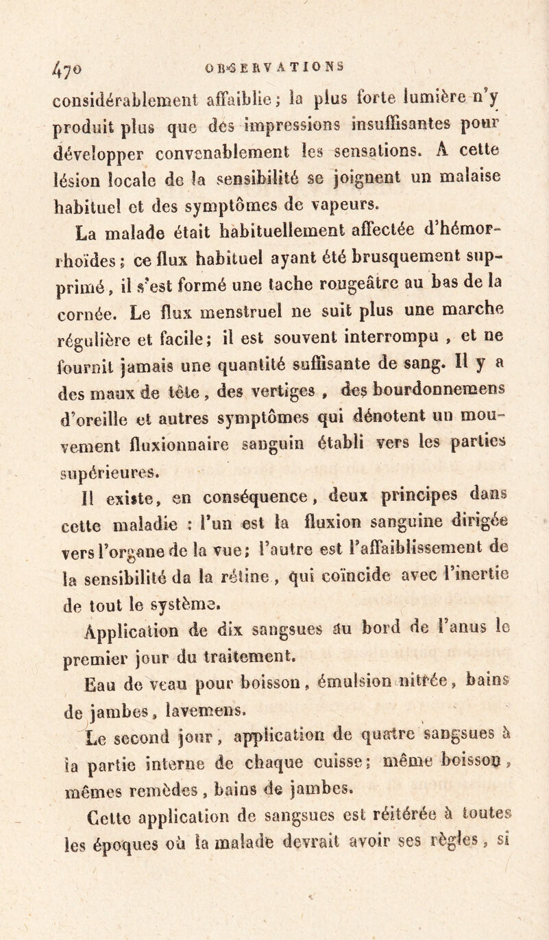considérablement affaiblie ; la plus forte lumière n y produit plus que des impressions insuffisantes pour développer convenablement les sensations* A cette lésion locale de la sensibilité se joignent un malaise habituel ci des symptômes de vapeurs* La malade était habituellement affectée d’hémor- i hoïdes ; ce flux habituel ayant été brusquement sup- primé , il s'est formé une tache rougeâtre au bas de la cornée. Le flux menstruel ne suit plus une marche régulière et facile; il est souvent interrompu , et ne fournit jamais une quantité suffisante de sang. Il y a des maux de tête , des vertiges » des bourdonnemens d’oreille et autres symptômes qui dénotent un mou- vement fluxionnaire sanguin établi vers les parties supérieures. !1 existe, en conséquence, deux principes dans cette maladie : l’un est ta fluxion sanguine dirigée vers l’organe de la vue; l’autre est Faffaihlissement de la sensibilité da la rétine , qui coïncide avec l’inertie de tout le système. Application de dix sangsues au bord de l’anus le premier jour du traitement. Eau de veau pour boisson, émulsion mirée, bains de jambes, lavemens. Le second jour, application de quatre sangsues à la partie interne de chaque cuisse ; même boisson, mêmes remèdes, bains de jambes. Cette application de sangsues est réitérée à toutes les époques où la malade devrait avoir ses règles, si