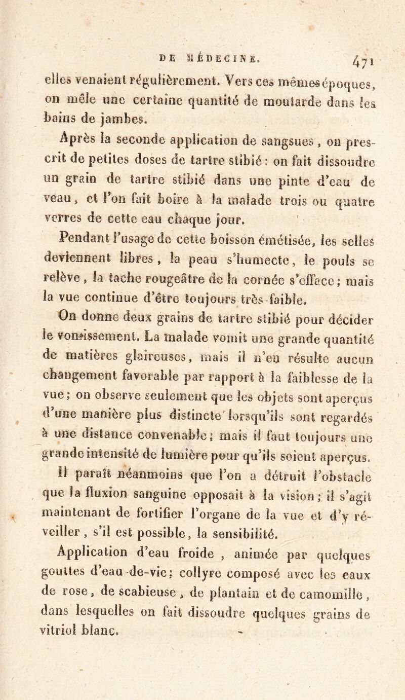 elles venaient régulièrement. Vers ces mêmesépoques, on mêle une certaine quantité de moutarde dans les bains de jambes. Après la seconde application de sangsues, on pres- crit de petites doses de tartre stibié : on fait dissoudre un grain de tartre stibié dans une pinte d’eau de veau> et 1 on fait boire â la malade trois ou quatre verres de cette eau chaque jour. Pendant I usage de celte boisson èmétisée, les selles deviennent libres, la peau s’humecte, le pouls se relève , la tache rougeâtre de la cornée s’efface ; mais la vue continue d’être toujours très faible. On donne deux grains de tartre stibié pour décider le vomissement. La malade vomit une grande quantité de matières glaireuses, mais il n’en résulte aucun changement favorable par rapport à la faiblesse de la vue; on observe seulement que les objets sont aperçus d’une manière plus distincte lorsqu’ils sont regardés à une distance convenable; mais il faut toujours une grande intensité de lumière pour qu’ils soient aperçus. il paraît neanmoins que l’on a détruit l’obstacle que la fluxion sanguine opposait à la vision; Ü s’agit maintenant de fortifier Porgane de la vue et d’y ré- veiller , s’il est possible, la sensibilité. Application d eau froide , animée par quelques gouttes d’eau de-vie; collyre composé avec les eaux de rose, de scabieuse , de plantain et de camomille , dans lesquelles on fait dissoudre quelques grains de vitriol blanc.