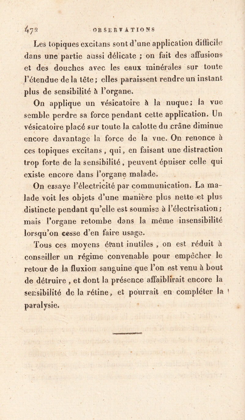Les topiques excîtans sont d’une application difficile' dans une partie aussi délicate ; on fait des affusions et des douches avec les eaux minérales sur toute l’étendue delà tête; elles paraissent rendre un instant plus de sensibilité à l’organe* On applique un vésicatoire à la nuque; la vue semble perdre sa force pendant cette application. Un vésicatoire placé sur toute la calotte du crâne diminue encore davantage la force de la vue. On renonce à ces topiques excîtans , qui, en faisant une distraction trop forte de la sensibilité, peuvent épuiser celle qui existe encore dans l’organe malade. & On essaye l’électricité par communication. La ma- lade voit les objets d’une manière plus nette et plus distincte pendant qu’elle est soumise à l’électrisation; mais l’organe retombe dans la même insensibilité lorsqu’on cesse d’en faire usage. Tous ces moyens él*ant inutiles , on est réduit à conseiller un régime convenable pour empêcher le retour de la fluxion sanguine que l’on est venu à bout de détruire , et dont la présence affaiblirait encore la seî^sibilité delà rétine, et pourrait en compléter La * paralysie.