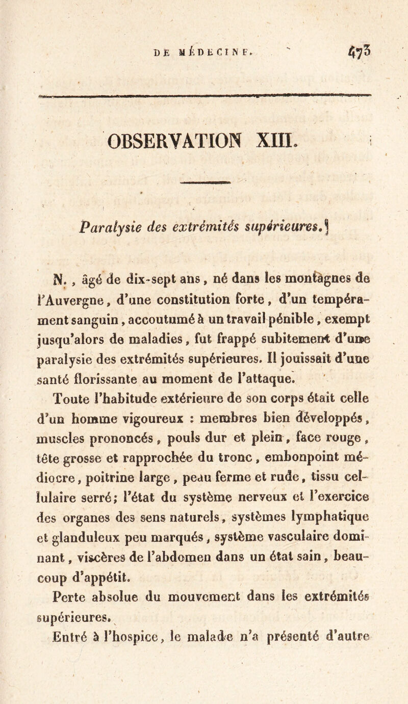 OBSERVATION XIIL Paralysie des extrémités supérieures,] N. , âgé de dix-sept ans, né dans les monfàgnes de l'Auvergne, d’une constitution forte, d'un tempéra- ment sanguin, accoutumé à un travail pénible, exempt jusqu'alors de maladies, fut frappé subitement d'unpe paralysie des extrémités supérieures. Il jouissait d'une santé florissante au moment de l'attaque. Toute l'habitude extérieure de son corps était celle d'un homme vigoureux : membres bien développés, muscles prononcés, pouls dur et plein, face rouge , tête grosse et rapprochée du tronc , embonpoint mé- diocre , poitrine large , peau ferme et rude, tissu cel- lulaire serré; l’état du système neryeux et l’exercice des organes des sens naturels, systèmes lymphatique et glanduleux peu marqués, système vasculaire domi- nant , viscères de l’abdomen dans un étal sain, beau- coup d’appétit. Perte absolue du mouvement dans les extrémités supérieures. Entré à l'hospice, le malade n’a présenté d’autre