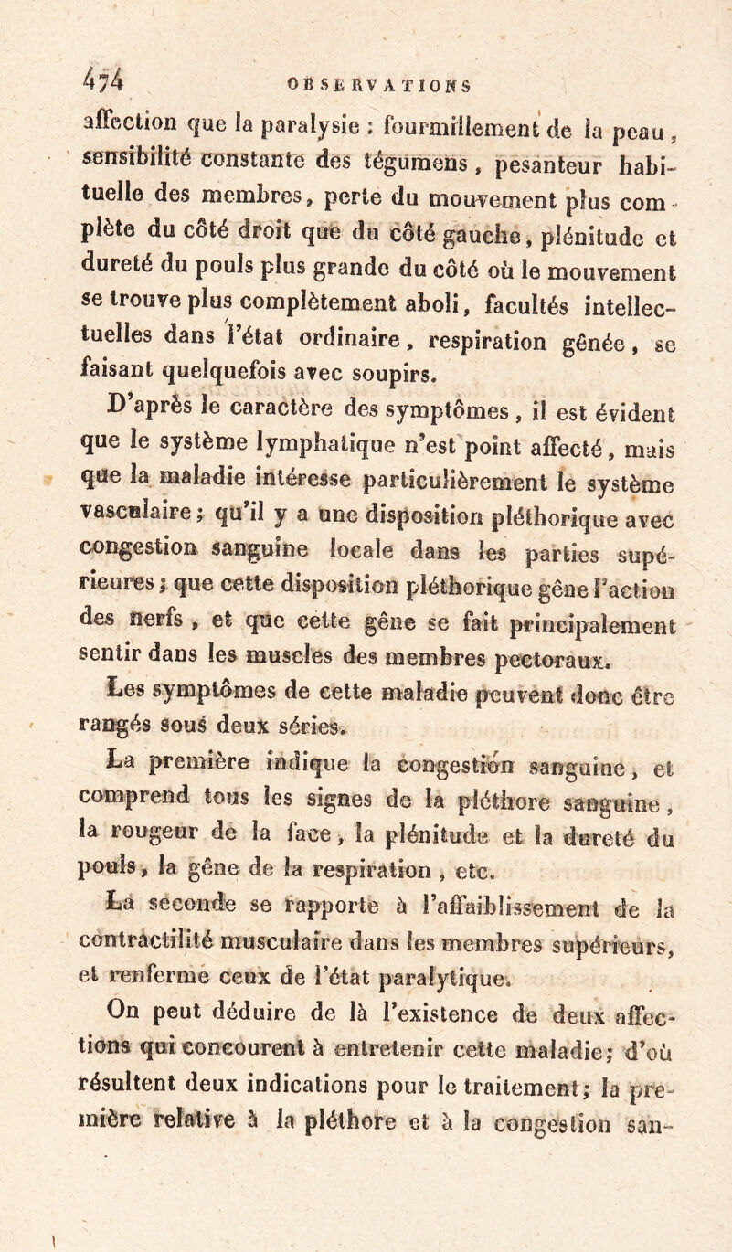 affection que la paralysie ; fourmillement de îa peau , sensibilité constante des tégumens » pesanteur habi- tuelle des membres, perte du mouvement plus com pîète du côté droit que du côté gauche, plénitude et dureté du pouls plus grande du côté où le mouvement se trouve plus complètement aboli, facultés intellec- tuelles dans l’état ordinaire, respiration gênée, se faisant quelquefois avec soupirs. D’après le caractère des symptômes , il est évident que le système lymphatique n’est point affecté, mais que la maladie intéresse particulièrement le système vasculaire ; qu il y a une disposition pléthorique avec congestion sanguine locale dans les parties supé- rieures ; que cette disposition pléthorique gêne l’action des nerfs , et que cette gêne se fait principalement sentir dans les muscles des membres pectoraux* Les symptômes de cette maladie peuvent donc être rangés sous deux séries* La première indique la congestion sanguine, et comprend tous les signes de îa pléthore sanguine, la rougeur de la face, la plénitude et la dureté du pouls, la gêne de îa respiration , etc. La seconde se rapporte à l'affaiblissement de la contractilité musculaire dans les membres supérieurs, et renferme ceux de Fêtât paralytique. On peut déduire de là l’existence de deux affec- tions qui concourent à entretenir cette maladie; d’où résultent deux indications pour le traitement; la pre- mière relative à la pléthore et à îa congestion san-