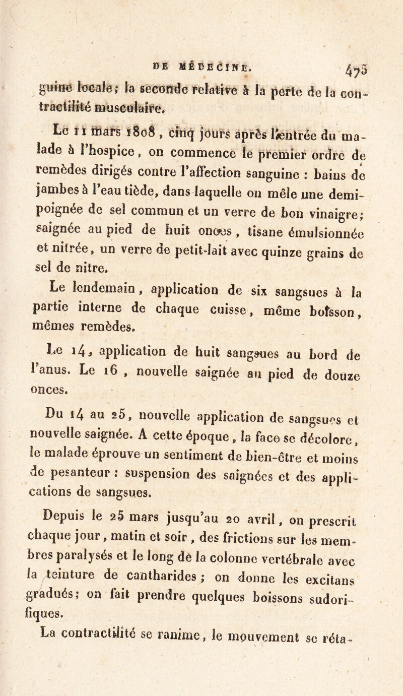 guine locale ; la seconde relative à la perte de la con- tractilité musculaire. Le 11 mars 1808 , cinq jours après ISentrée du ma- lade à 1 hospice, on commence le premier ordre de remèdes dirigés contre 1 affection sanguine ; bains de jambes à l eau tiède, dans laquelle on mêle une demi- poignée de sel commun et un verre de bon vinaigre; saignée au pied de huit onc?es , tisane émulsionnée et nitrée, un verre de petit-lait avec quinze grains de sel de nitre. Le lendemain , application de six sangsues à la partie interne de chaque cuisse, même bofsson, mêmes remèdes. Le i4, application de huit sangsues au bord de 1 anus. Le 16 , nouvelle saignée au pied de douze onces. Du i4 au a5, nouvelle application de sangsues et nouvelle saignée. A cette époque, la face se décolore, le malade éprouve un sentiment de bien-être et moins de pesanteur : suspension des saignées et des appli- cations de sangsues. Depuis le 25 mars jusqu au 20 avril, on prescrit chaque jour, matin et soir , des frictions sur les mem- bres paralysés et le long de la colonne vertébrale avec la teinture de cantharides ,* on donne les excitans gradués; on fait prendre quelques boissons sudori- fiques. La contractilité se ranime, le mpuvement se réta- 1