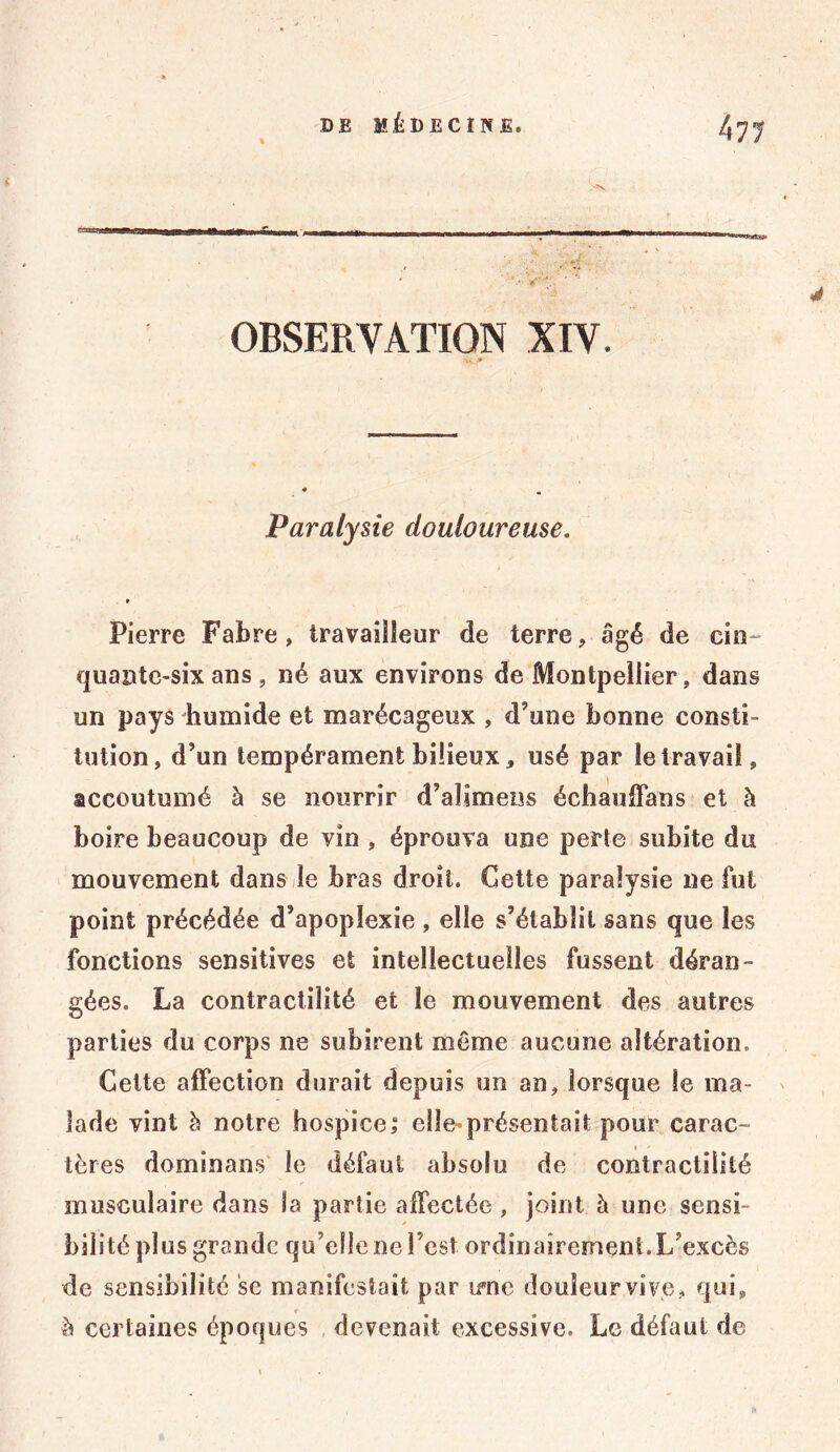 OBSERVATION XIV. vi J* Paralysie douloureuse. » Pierre Fabre, travailleur de terre, âgé de cin quantc-six ans , né aux environs de Montpellier, dans un pays humide et marécageux , d’une bonne consti- tution, d’un tempérament bilieux, usé par le travail, accoutumé à se nourrir d’alimens échauffans et à boire beaucoup de vin , éprouva une perte subite du mouvement dans le bras droit. Cette paralysie ne fut point précédée d’apoplexie , elle s’établit sans que les fonctions sensitives et intellectuelles fussent déran- gées. La contractilité et le mouvement des autres parties du corps ne subirent môme aucune altération. Cette affection durait depuis un an, lorsque le ma- lade vint à notre hospice,” elle*présentait pour carac- tères dominant le défaut absolu de contractilité musculaire dans la partie affectée , joint h une sensi- bilité plus grande qu’elle ne l est ordinairement. L’excès de sensibilité se manifestait par irne douleur vive , qui, à certaines époques devenait excessive. Le défaut de