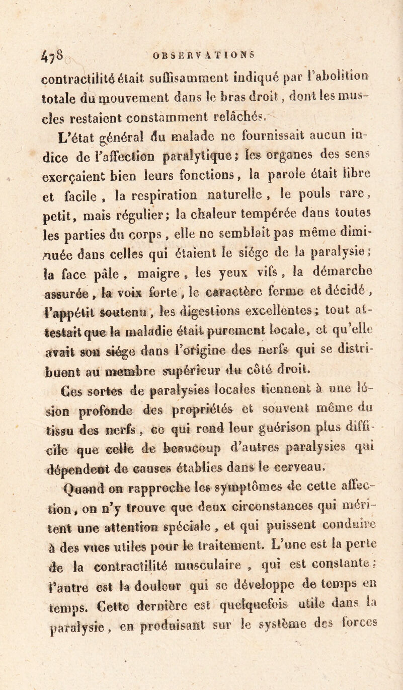 contractilité était suffisamment indiqué par ! abolition totale du mouvement dans le bras droit, dont les mus» clés restaient constamment relâchés. L’état général du malade 11e fournissait aucun in- dice de l'affection paralytique ; les organes des sens exerçaient bien leurs fonctions, la parole était libre et facile , la respiration naturelle » le pouls rare , petit, mais régulier; la chaleur tempérée dans toutes les parties du corps , elle ne semblait pas même dimi- nuée dans celles qui étaient le siège de la paralysie; la face pâle , maigre 9 les yeux vifs , la démarche assurée , b voix forte , le caractère ferme et décidé , l’appétit soutenu, les digestions excellentes; tout al- lestait que la maladie était purement locale, et qu’elle avait son siège dans l’origine des nerfs qui se dislrh buent au membre supérieur du côté droit. Ges sortes de paralysies locales tiennent à une lé- sion profonde des propriétés et souvent même du tissu des nerfs , ce qui rend leur guérison plus diffi- cile que celle de beaucoup d autres paralysies qui dépendent de causes établies dans le cerveau. Quand on rapproche les symptômes de celte affec- tion , on n’y trouve que deux circonstances qui méri- tent une attention spéciale , et qui puissent conduire à des vues utiles pour le traitement. L’une est la perle de la contractilité musculaire , qui est constante ; l’autre est la douleur qui se développe de temps en temps. Cette dernière est quelquefois utile dans la paralysie, en produisant sur le système des forces