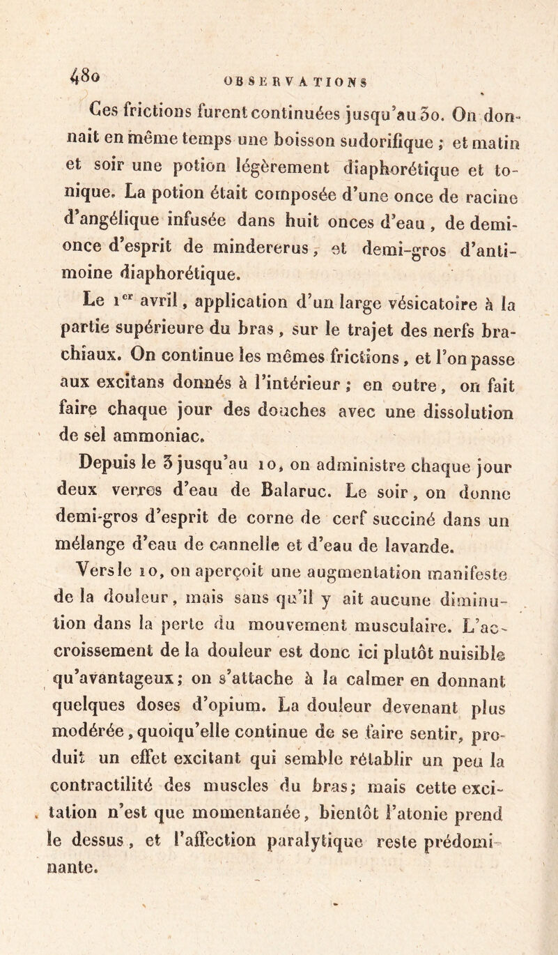 Ces frictions furent continuées jusqu’au 5o. On don- nait en même temps une boisson sudorifique ; et matin et soir une potion légèrement diaphonique et to- nique» La potion était composée d’une once de racine d’angélique infusée dans huit onces d’eau , de demi- once d esprit de mindererus, et demi-gros d’anti- moine diaphonique. Le icr avril, application d’un large vésicatoire à la partie supérieure du bras , sur le trajet des nerfs bra- chiaux. On continue les mêmes frictions, et l’on passe aux excitans donnés à l’intérieur; en outre, on fait faire chaque jour des douches avec une dissolution de sel ammoniac. Depuis le 5 jusqu’au io, on administre chaque jour deux verres d’eau de Balaruc. Le soir, on donne demi-gros d’esprit de corne de cerf succiné dans un mélange d’eau de cannelle et d’eau de lavande. Versle 10, on aperçoit une augmentation manifeste de la douleur, mais sans qu’il y ait aucune diminu- tion dans la perle du mouvement musculaire. L’ac- croissement de la douleur est donc ici plutôt nuisible qu’avantageux; on s’attache à la calmer en donnant quelques doses d’opium. La douleur devenant plus modérée, quoiqu’elle continue de se faire sentir, pro- duit un effet excitant qui semble rétablir un peu la contractilité des muscles du bras; mais cette exci- . talion n’est que momentanée, bientôt l’atonie prend le dessus, et l’affection paralytique reste prédomi- nante.
