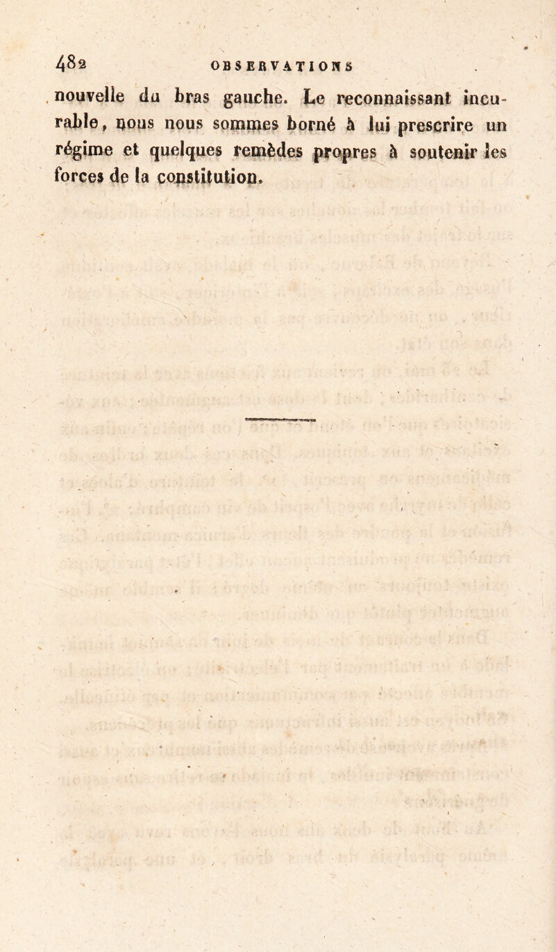 nouvelle du bras gauche. Le reconnaissant incu- rable, nous nous sommes borné à lui prescrire un régime et quelques remèdes propres à soutenir les forces de la constitution. 1