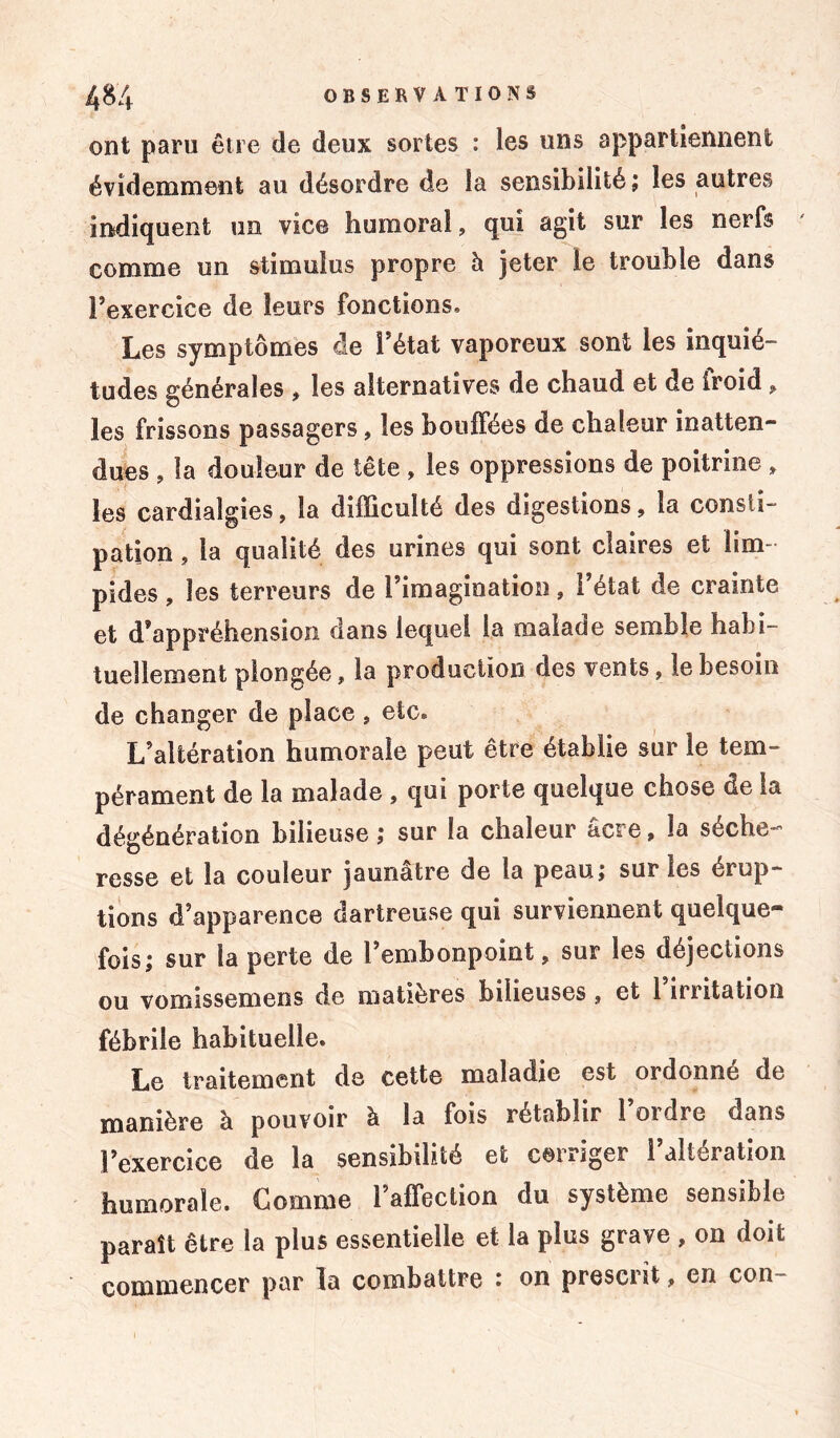 ont paru être de deux sortes : les uns appartiennent évidemment au désordre de la sensibilité; les autres indiquent un vice humoral, qui agit sur les nerfs comme un stimulus propre à jeter le trouble dans l’exercice de leurs fonctions. Les symptômes de l’état vaporeux sont les inquié- tudes générales , les alternatives de chaud et de iroid, les frissons passagers, les bouffées de chaleur inatten- dues , la douleur de tête , les oppressions de poitrine, les cardiaîgies, la difficulté des digestions, la consti- pation , la qualité des urines qui sont claires et lim pides , les terreurs de l’imagination, l’état de crainte et d’appréhension dans lequel la malade semble habi- tuellement plongée, la production des vents, le besoin de changer de place, etc. L’altération humorale peut être établie sur le tem- pérament de la malade , qui porte quelque chose de la dégénération bilieuse; sur la chaleur âcre, la séche- resse et la couleur jaunâtre de la peau; sur les érup- tions d’apparence dartreuse qui surviennent quelque- fois; sur la perte de l’embonpoint, sur les déjections ou vomissemens de matières bilieuses , et l’irritation fébrile habituelle. Le traitement de cette maladie est ordonné de manière à pouvoir à la fois rétablir 1 ordre dans l’exercice de la sensibilité et corriger l’altération humorale. Gomme l’afTection du système sensible paraît être la plus essentielle et la plus grave , on doit commencer par la combattre : on prescrit, en con-