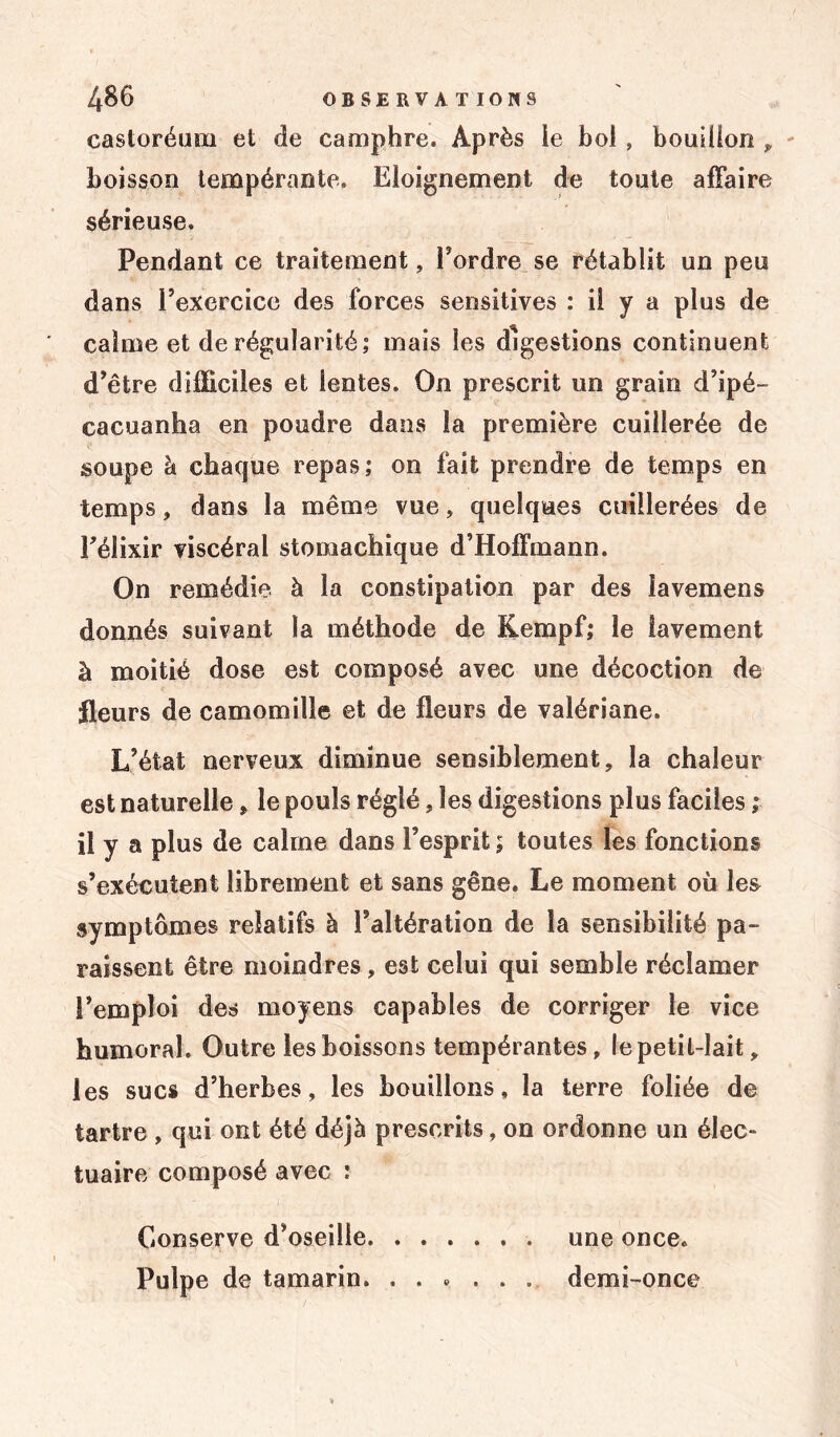 castoréum et de camphre. Après ie bol , bouillon , boisson tempérante. Eloignement de toute affaire sérieuse. Pendant ce traitement, Fordre se rétablit un peu dans Fexercice des forces sensitives : il y a plus de calme et de régularité; mais les digestions continuent d’être difficiles et lentes. On prescrit un grain d’ipé- cacuanha en poudre dans la première cuillerée de soupe à chaque repas; on fait prendre de temps en temps, dans la même vue, quelques cuillerées de Félixir viscéral stomachique d’Hoffmann. On remédie à la constipation par des iavemens donnés suivant la méthode de Kempf; le lavement à moitié dose est composé avec une décoction de fleurs de camomille et de fleurs de valériane. L’état nerveux diminue sensiblement, la chaleur est naturelle, le pouls réglé, les digestions plus faciles ; il y a plus de calme dans l’esprit ; toutes les fonctions s’exécutent librement et sans gêne. Le moment où les symptômes relatifs à l’altération de la sensibilité pa- raissent être moindres, est celui qui semble réclamer l’emploi des moyens capables de corriger le vice humoral. Outre les boissons tempérantes, le petit-lait, les sucs d’herbes, les bouillons, la terre foliée de tartre , qui ont été déjà prescrits, on ordonne un élec- tuaire composé avec ; Conserve d’oseille une once. Pulpe de tamarin. ...... demi-once