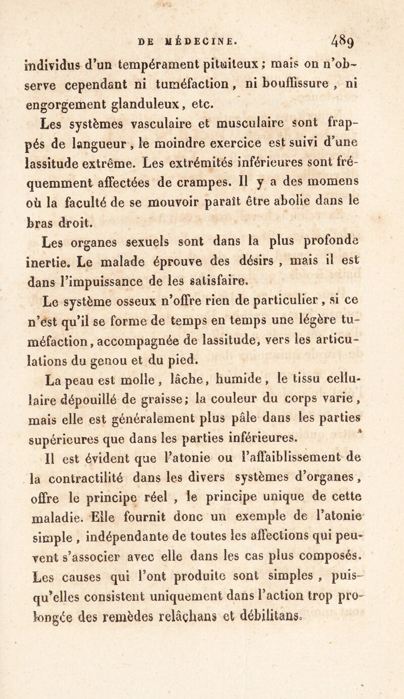 individus d’un tempérament pituiteux ; mais on n’ob- serve cependant ni tuméfaction, ni bouffissure , ni engorgement glanduleux, etc. Les systèmes vasculaire et musculaire sont frap- pés de langueur , le moindre exercice est suivi d’une lassitude extrême. Les extrémités inférieures sont fré- quemment affectées de crampes. Il y a des momens où la faculté de se mouvoir paraît être abolie dans le bras droit. Les organes sexuels sont dans la plus profonde inertie. Le malade éprouve des désirs , mais il est dans l’impuissance de les satisfaire. Le système osseux n’offre rien de particulier, si ce n’est qu’il se forme de temps en temps une légère tu- méfaction, accompagnée de lassitude, yers les articu- lations du genou et du pied. La peau est molle, lâche, humide, le tissu cellu- laire dépouillé de graisse; la couleur du corps varie, mais elle est généralement plus pâle dans les parties supérieures que dans les parties inférieures. Il est évident que l’atonie ou l’affaiblissement de la contractilité dans les divers systèmes d’organes, offre le principe réel , le principe unique de cette maladie. Elle fournit donc un exemple de l’atonie simple , indépendante de toutes les affections qui peu- vent s’associer avec elle dans les cas plus composés. Les causes qui l’ont produite sont simples , puis- qu’elles consistent uniquement dans l’action trop pro- longée des remèdes relâçhans et débilitans»