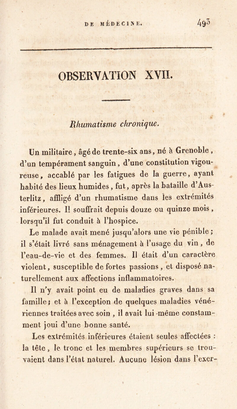 OBSERVATION XVII. Rhumatisme chronique. Un militaire, âgé de trente-six ans, né h. Grenoble , d’un tempérament sanguin, d’une constitution vigou- reuse, accablé par les fatigues de la guerre, ayant habité des lieux humides , fut, après la bataille d’Aus- terlitz, affligé d’un rhumatisme dans les extrémités inférieures. I! souffrait depuis douze ou quinze mois , lorsqu’il fut conduit à l’hospice. Le malade avait mené jusqu’alors une vie pénible; il s’était livré sans ménagement à l’usage du vin, de l’eau-de-vie et des femmes. Il était d’un caractère violent, susceptible de fortes passions , et disposé na- turellement aux affections inflammatoires. Il n’y avait point eu de maladies graves dans sa famille; et à l’exception de quelques maladies véné- riennes traitées avec soin , il avait lui -même constam- ment joui d’une bonne santé. Les extrémités inférieures étaient seules affectées : la tête, le tronc et les membres supérieurs se trou- vaient dans l’état naturel. Aucune lésion dans l’exer-