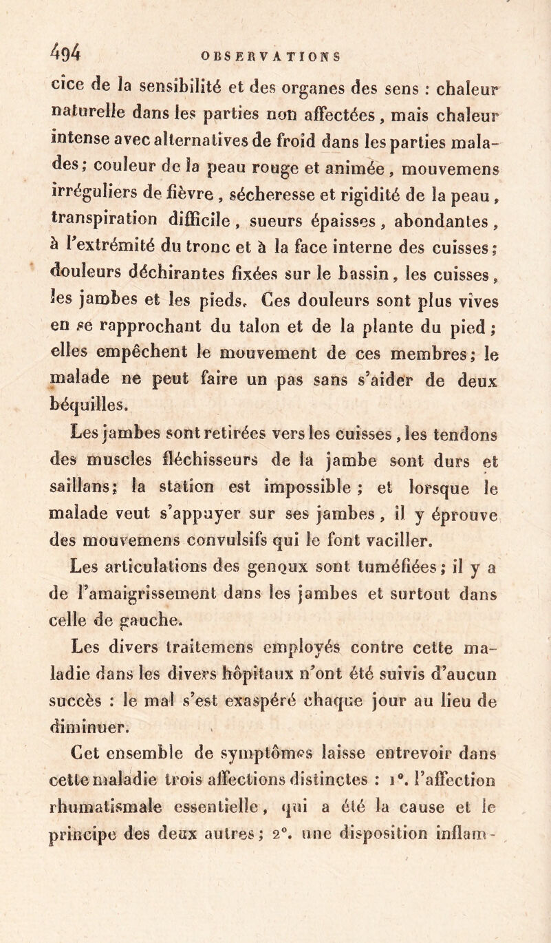 4g4 cice de la sensibilité et des organes des sens : chaleur naturelle dans les parties non affectées, mais chaleur intense avec alternatives de froid dans les parties mala- des; couleur de la peau rouge et animée , mouvemens irréguliers de fièvre , sécheresse et rigidité de la peau , transpiration difficile , sueurs épaisses , abondantes , à l’extrémité du tronc et à la face interne des cuisses; douleurs déchirantes fixées sur le bassin, les cuisses, les jambes et les pieds. Ces douleurs sont plus vives en .«e rapprochant du talon et de la plante du pied ; elles empêchent le mouvement de ces membres; le malade ne peut faire un pas sans s’aider de deux béquilles. Les jambes sont retirées vers les cuisses, les tendons des muscles fléchisseurs de la jambe sont durs et saillans; la station est impossible ; et lorsque le malade veut s’appuyer sur ses jambes, il y éprouve des mouvemens convulsifs qui le font vaciller. Les articulations des genoux sont tuméfiées ; il y a de l’amaigrissement dans les jambes et surtout dans celle de gauche. Les divers traitemens employés contre cette ma- ladie dans les divers hôpitaux n’ont été suivis d’aucun succès : le mal s’est exaspéré chaque jour au lieu de diminuer. Cet ensemble de symptômes laisse entrevoir dans cette maladie trois affections distinctes : i°. l’affection rhumatismale essentielle, qui a été la cause et le principe des deux autres; 2°. une disposition inflam-