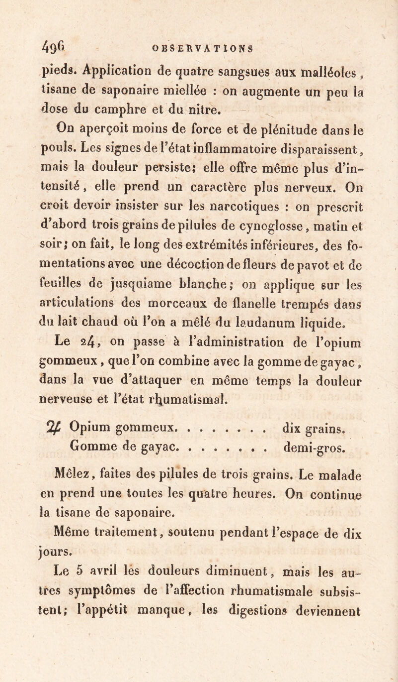pieds. Application de quatre sangsues aux malléoles, tisane de saponaire miellée : on augmente un peu la dose du camphre et du nitre. On aperçoit moins de force et de plénitude dans le pouls. Les signes de Fétat inflammatoire disparaissent , mais la douleur persiste; elle offre même plus d'in- tensité , elle prend un caractère plus nerveux. On croit devoir insister sur les narcotiques : on prescrit d'abord trois grains de pilules de cynogîosse, matin et soir; on fait, le long des extrémités inférieures, des fo- mentations avec une décoction de fleurs de pavot et de feuilles de jusquiame blanche; on applique sur les articulations des morceaux de flanelle trempés dans du lait chaud où Fon a mêlé du laudanum liquide. Le 24, on passe à l’administration de Fopium gommeux, que Fon combine avec la gomme de gayac , dans la vue d’attaquer en même temps la douleur nerveuse et Fétat rhumatismal. % Opium gommeux. dix grains. Gomme de gayac demi-gros. Mêlez, faites des pilules de trois grains. Le malade en prend une toutes les quatre heures. On continue la tisane de saponaire. Même traitement, soutenu pendant l’espace de dix jours. Le 5 avril les douleurs diminuent, mais les au- tres symptômes de l’affection rhumatismale subsis- tent; l’appétit manque, les digestions deviennent