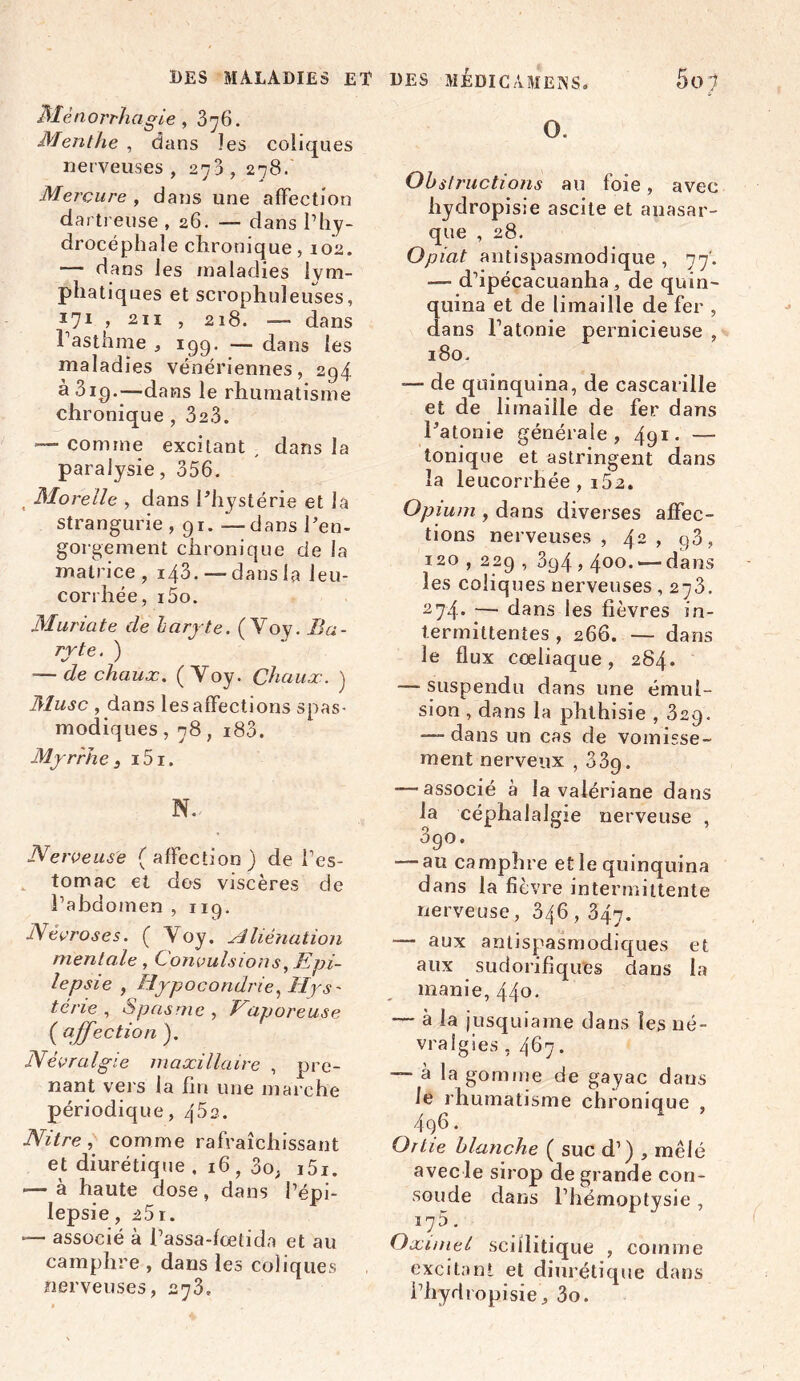 Mènorrhagie , 376. Menthe , dans les coliques nerveuses , 273 , 278. Mercure , dans une affection dartreuse , 26. — dans l’hy- drocéphale chronique, 102. — dans les maladies lym- phatiques et scrophuleuses, 171 , 211 , 218. — dans l’asthme , 199* — dans les maladies vénériennes, 294 à 319.—dans le rhumatisme chronique , 323. — comme excitant , dans la paralysie, 356. , Mo relie , dans l'hystérie et la strangurie , 91. —dans l'en- gorgement chronique de la matrice , 143.—-dans la leu- corrhée, i5o. Muriate de laryte. ( Voy. Ba- ryte . ) -— de chaux. (Voy. Chaux. ) Musc , dans les affections spas- modiques , 78, i83. Myrrhe, i5i. N. Nerveuse (affection) de l’es- tomac et dos viscères de l’abdomen , 119. Névroses. ( Voy. Aliénation mentale, Convulsions, Epi- lepsie , Hypocondrie, Hys- tcne , Spasme , Vaporeuse ( affection ). Névralgie maxillaire , pre- nant vers la fin une marche périodique, 45s. Nitre, comme rafraîchissant et diurétique , 1 6, no, i5i. — à haute dose, dans l’épi- lepsie, 25 1. — associé à l’assa-fcetida et au camphre , dans les coliques nerveuses, 273. O. Obstructions au foie, avec hydropisie ascite et auasar- que , 28. Opiat antispasmodique , 77'. — d’ipécacuanha, de quin~ quina et de limaille de fer , dans l’atonie pernicieuse , 180. — de quinquina, de cascarille et de limaille de fer dans l'atonie générale, 491. — tonique et astringent dans la leucorrhée , i52. Opium , dans diverses affec- tions nerveuses, 42, g3, 120,229 , 3g4,4°o. — dans les coliques nerveuses , 273. 274. — dans les fièvres in- termittentes , 266. — dans le flux cœliaque, 284. — suspendu dans une émul- sion , dans la phthisie , 329. — dans un cas de vomisse- ment nerveux , 33g. — associé à la valériane dans la céphalalgie nerveuse , 3go. — au camphre et le quinquina dans la fièvre intermittente nerveuse, 346,347. — aux antispasmodiques et aux sudorifiques dans la manie, 44°- — à la jusquiame dans les né- vralgies , 467. — à la gomme de gayac dans le rhumatisme chronique , 4q6. Ortie blanche ( suc d’) , mêlé avec le sirop de grande con- solide dans l’hémoptysie , 175. Oæunel sciilitique , comme excitant et diurétique dans l’hydropisie , 3o.
