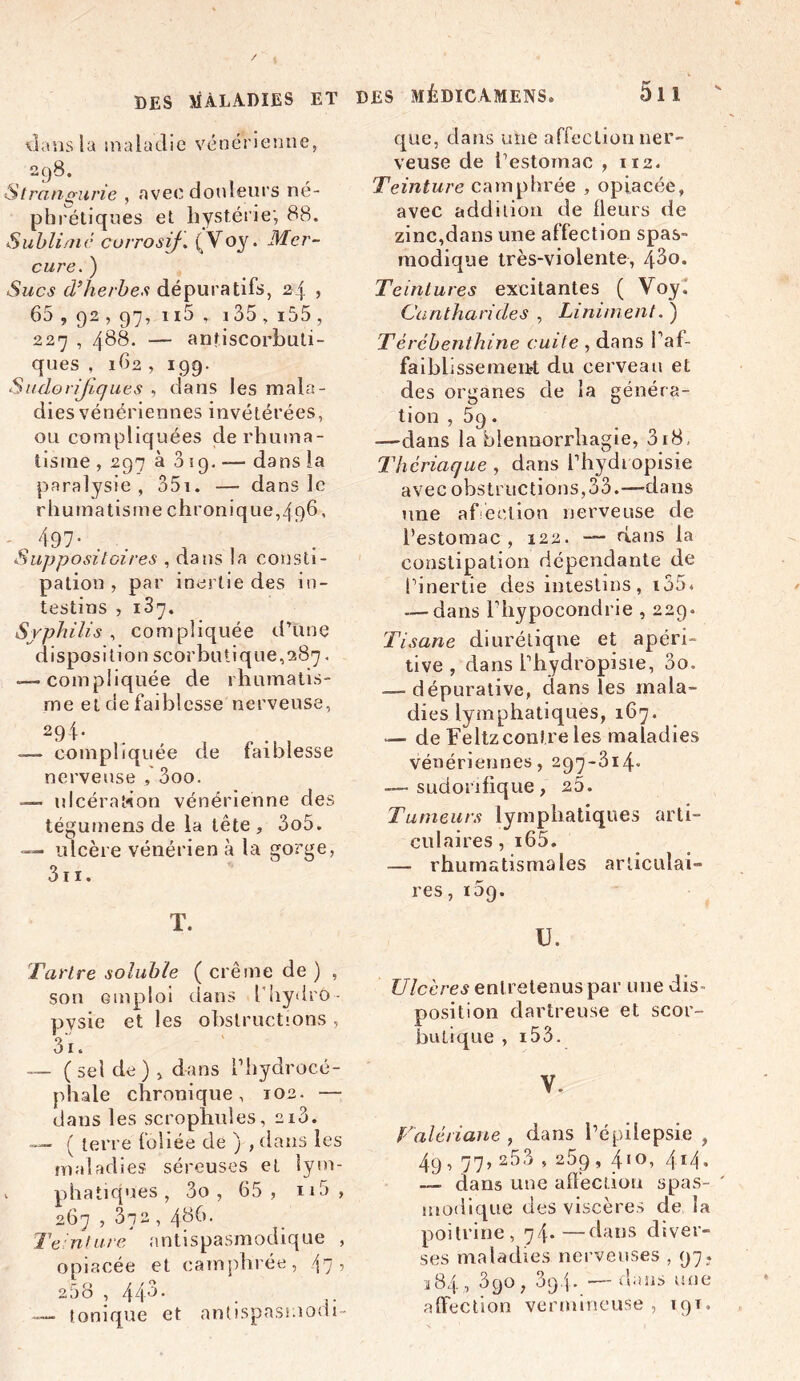 DES MÉDICAMENS» dans la maladie vénérienne, 298. Strançurie , avec douleurs né- phrétiques et hystérie', 88. Sublime corrosif. (Voy. Mer- cure. ) Sucs d’herbes dépuratifs, 24 , 65, 92, 97, n5 , 135,i55 , 227 , 488. — antiscorbuti- ques , 162 , 199. Sudorifiques , dans les mala- dies vénériennes invétérées, ou compliquées de rhuma- tisme , 297 à 319. dans la paralysie, 351. — dans le rhumatisme chronique,496, - , 497- Suppositoires , dans la consti- pation , par inertie des in- testins , 137. Syphilis , compliquée d’une disposition scorbutique,287. — compliquée de rhumatis- me et de faiblesse nerveuse, 29i- . . , — compliquée de faiblesse nerveuse , 3oo. — ulcération vénérienne des tégumens de la tête, 3o5. — ulcère vénérien à la gorge, 3ii. T. Tartre soluble ( crème de ) , son emploi dans l’uydro- pysie et les obstructions, 31. — (sel de), dans l’hydrocé- phale chronique, 102. — dans les scrophules, 2i3. — ( terre foliée de ) , clans les maladies séreuses et lym- v phatiques , 3o , 65, n5 , 267 , 372 , 48b. Teinture antispasmodique , opiacée et camphrée, 47 ’ 258 , 44-3. . — tonique et antispasmom- 5i 1 que, dans une affection ner- veuse de l’estomac , 112. Teinture camphrée , opiacée, avec addition de fleurs de zinc,dans une affection spas- modique très-violente, 43o. Teintures excitantes ( Voy. Cantharides , Liminent. ) Térébenthine cuite , dans Paf- faiblissemeuÆ du cerveau et des organes de la généra- tion , 5q. —dans la blennorrhagie, 3i8. Thériaque , dans l’hydropisie avec obstructions,33.—-dans une affection nerveuse de l’estomac, 122. —- dans la constipation dépendante de l’inertie des intestins, i35* — dans Pliypocondrie , 229. Tisane diurétique et apëri- tive , dans l’hydropisie, 3o. — dépurative, dans les mala- dies lymphatiques, 167. — de Feltzconlre les maladies vénériennes, 297-314- — sudorifique, 25. Tumeurs lymphatiques arti- culaires, i65. — rhumatismales articulai- res , i5g. U. Ulcères eut retenus par une dis- position dartreuse et scor- butique , i53. V. Valériane , dans l’épilepsie , 4.9, 77, 253 , 25g ,410, 414, —■ dans une affection spas- modique des viscères de la poitrine, 74.—dans diver- ses maladies nerveuses , 97. 384 , 3go, 3g4- — dans une affection vermineuse, 19T,