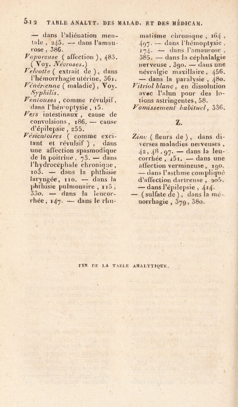 5-12 TABLE ANALYT. DES >1 AT.AD» ET DES MEDICAM. — dans l’aliénation men- tait: , 245. —• dans l’amau- rose , 086. Vaporeuse ( affection ) , 4^3. ( Voy. Névroses.) Velvotte ( extrait de), dans l’hémorrhagie utérine, 36i. Vénérienne ( maladie) , Yoy. Syphilis „ Veniousés , comme révulsif, dans l'hémoptysie * i5. Vers intestinaux, cause de convulsions , 186. — cause d’épilepsie , 255. Vésicatoires ( comme exci- tant et révulsif ) , dans une affection spasmodique de la poitrine , 73. — dans l’hydrocéphale chronique, io3. — dans la phthisie laryngée, 110. — dans la phthisie pulmonaire , u5, 33o. — dans la leucor- rhée, 147■ — dans le rhu- matisme chronique , 164 * 497. — dans l’hémoptysie , 174. — dans l’amaurose , 385. — dans la céphalalgie nerveuse . 3qo. — dans une névralgie maxillaire, /[56. — dans la paralysie , 480. Vitriol blanc , en dissolution avac l’alun pour des lo- tions astringentes, 58. Vomissement habituel, 336. Z. Zinc ( fleurs de ) , dans di- verses maladies nerveuses „ 42,4'fl , 97* — dans la leu- corrhée , i5i. — dans une affection vermineuse, ioo„ — dans l’asthme compliqué d’affection darlreuse , ao5. dans l’épilepsie , 4I4- —- ( sulfate de ), dans la mé- norrhagie , 379, 38o, FIN CE LA TABLE ANALYTIQUE.