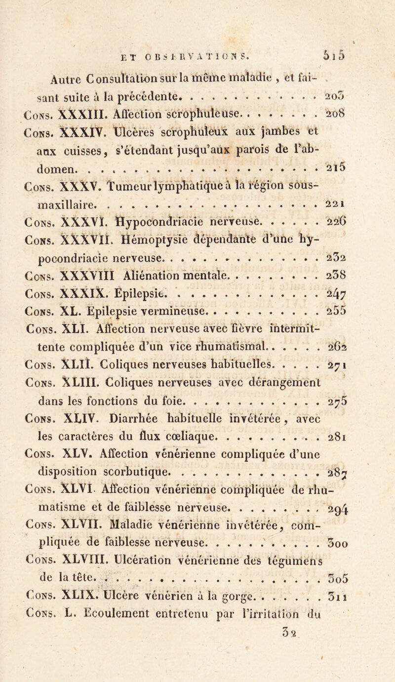 et observations. 51 5 Autre C onsultatlon sur la meme maladie , et fai- sant suite à la précédente 200 Cons. XXXIII. Affection scropliuleuse . 208 Cons. XXXIV. Ulcères scrophuleux aux jambes et aux cuisses, s’étendant jusqu’aux parois de l’ab- domen . . . . 2l5 Cons. XXXV. Tumeur lymphatique à la région sous- maxillaire 221 Cons. XXXVI. Hypocondriacie nerveuse 226 Cons. XXXVII. Hémoptysie dépendante d’une hy- pocondriacie nerveuse 232 Cons. XXXVIII Aliénation mentale 238 Cons. XXXIX. Epilepsie 247 Cons. XL. Epilepsie vermineuse. 255 Cons. XLI. Affection nerveuse avec fièvre intermit- tente compliquée d’un vice rhumatismal...... 262 Cons. XLIÏ. Coliques nerveuses habituelles 271 Cons. XLIII. Coliques nerveuses avec dérangement dans les fonctions du foie 275 Cons. XLIV. Diarrhée habituelle invétérée, avec les caractères du flux cœliaque 281 Cons. XLV. Affection vénérienne compliquée d’une disposition scorbutique 287 Cons. XLVI. Affection vénérienne compliquée de rhu- matisme et de faiblesse nerveuse 294 Cons. XLVII. Maladie vénérienne invétérée, com- pliquée de faiblesse nerveuse .' 3oo Cons. XLVIII. Ulcération vénérienne des tégumens de la tête. ; 5q5 Cons. XLIX. Ulcère vénérien à la gorge 3n Cons. h. Ecoulement entretenu par l’irritation du t