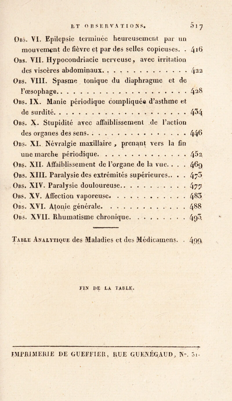 Obs. VI. Epilepsie terminée heureusement par un mouvement de fièvre et par des selles copieuses. . Lji6 Obs. VII. Hypocondriacie nerveuse, avec irritation des viscères abdominaux. 422 Obs. VIII. Spasme tonique du diaphragme et de l’œsophage 42^ Obs. IX. Manie périodique compliquée d’asthme et de surdité 4^4 Obs. X. Stupidité avec affaiblissement de l’action des organes des sens. 446 Obs. XI. Névralgie maxillaire , prenant vers la fin une marche périodique 4^2 Obs. XII. Affaiblissement de l’organe de la vue. . . . 469 Obs. XIII. Paralysie des extrémités supérieures.. . . 47^ Obs. XIV. Paralysie douloureuse 477 Obs. XV. Affection vaporeuse. 4^ Obs. XVI. Atonie générale. 4$$ Obs. XVII. Rhumatisme chronique. 49$ Table Analytique des Maladies et des Médicamens. . 499 FIN DE LA TABLE. IMPRIMERIE DE GUEFFIER, RUE GUEAÉGAUD, N. 3i-