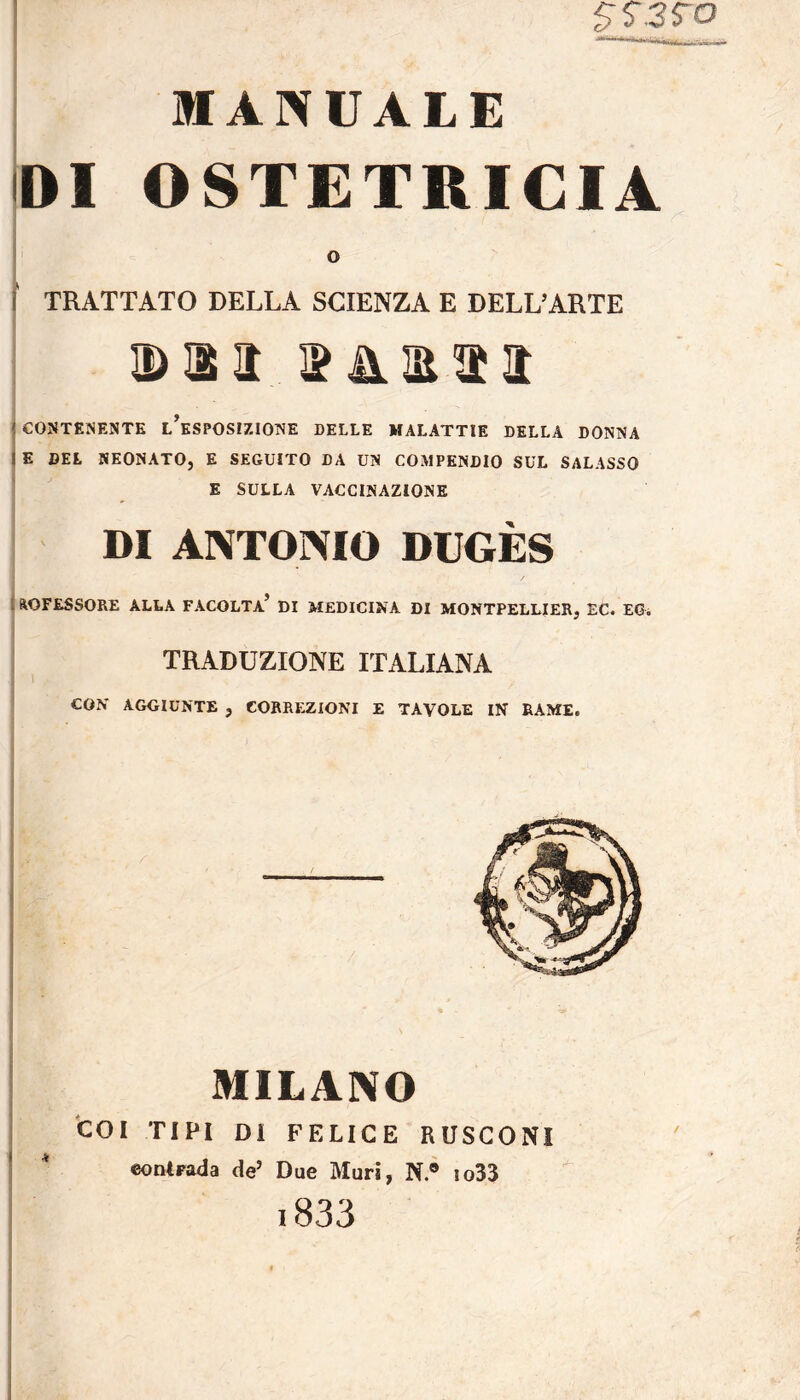 $S.3fO MANUALE DI OSTETRICIA o ! TRATTATO DELLA SCIENZA E DELL’ARTE Din làm j CONTENENTE L’ESPOSIZIONE DELLE MALATTIE DELLA DONNA I E DEL NEONATO, E SEGUITO DA UN COMPENDIO SUL SALASSO E SULLA VACCINAZIONE DI ANTONIO DUGÈS AOFESSORE ALLA FACOLTA’ DI MEDICINA DI MONTPELLIER, EC. EG. TRADUZIONE ITALIANA CON AGGIUNTE , CORREZIONI E TAVOLE IN RAME. MILANO COI TIPI DI FELICE RUSCONI contrada deJ Due Muri, N.® io33 i833 *