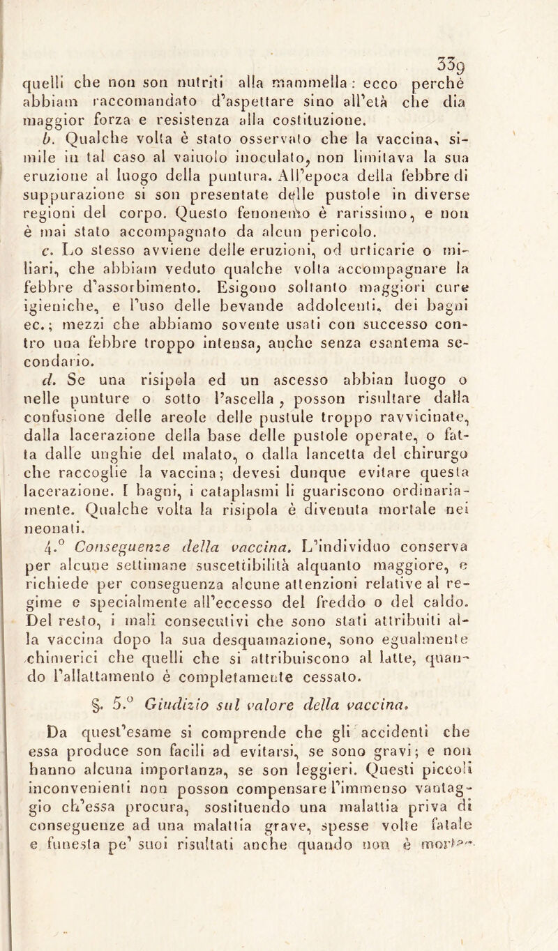 quelli che non son nutriti alla mammella : ecco perché abbiatn raccomandato d’aspettare sino all’età che dia maggior forza e resistenza alla costituzione. b. Qualche volta è stato osservato che la vaccina, si- mile in tal caso al vainolo inoculato, non limitava la sua eruzione al luogo della puntura. All’epoca della febbre di suppurazione si son presentate dtflle pustole in diverse regioni del corpo. Questo fenonenio è rarissimo, e non è mai stato accompagnato da alcun pericolo. c. Lo stesso avviene delle eruzioni, od urticarie o mi- liari, che abbiam veduto qualche volta accompagnare la febbre d’assorbimento. Esigono soltanto maggiori cure igieniche, e l’uso delle bevande addolcenti, dei bagni ec. ; mezzi che abbiamo sovente usali con successo con- tro una febbre troppo intensa, anche senza esantema se- condario. d. Se una risipola ed un ascesso ahbian luogo o nelle punture o sotto l’ascella , posson risultare dalla confusione delle areole delle pustule troppo ravvicinate, dalla lacerazione della base delle pustole operate, o fat- ta dalle unghie del malato, o dalla lancetta del chirurgo che raccoglie la vaccina; devesi dunque evitare questa lacerazione. I bagni, i cataplasmi li guariscono ordinaria- mente. Qualche volta la risipola è divenuta mortale nei neonati. 4-° Conseguenze della vaccina. L’individuo conserva per alcune settimane suscettibilità alquanto maggiore, e richiede per conseguenza alcune attenzioni relative al re- gime e specialmente all’eccesso del freddo 0 del caldo. Del resto, i mali consecutivi che sono stati attribuiti al- la vaccina dopo la sua desquamazione, sono egualmente chimerici che quelli che si attribuiscono al latte, quan- do l’allattamento è completamente cessalo. §. 5.° Giudizio sul valore della vaccina» Da quest’esame si comprende che gli accidenti che essa produce son facili ad evitarsi, se sono gravi; e non hanno alcuna importanza, se son leggieri. Questi piccoli inconvenienti non posson compensare l’immenso vantag- gio ch’essa procura, sostituendo una malattia priva di conseguenze ad una malattia grave, spesse volte fatale e funesta pe’ suoi risultati anche quando non è mor»*--