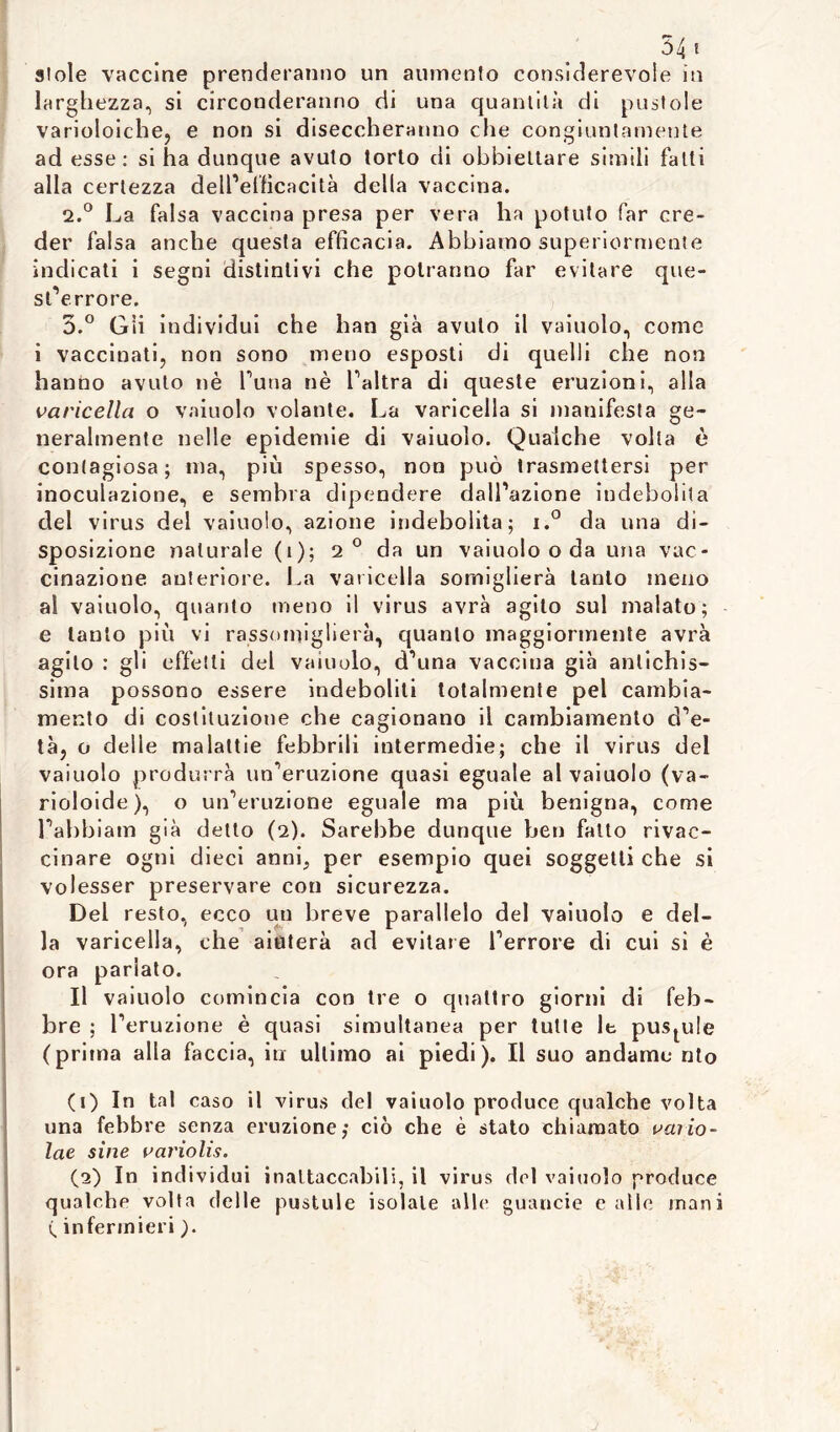 541 stole vaccine prenderanno un aumento considerevole in larghezza, si circonderanno di una quantità di pustole varioloiche, e non si diseccheranno che congiuntamente ad esse: si ha dunque avuto torto di obbiettare simili fatti alla certezza dell’efficacità della vaccina. 2. ° La falsa vaccina presa per vera ha potuto far cre- der falsa anche questa efficacia. Abbiamo superiormente indicati i segni distintivi che potranno far evitare que- ste rrore. 3. ° Gii individui che han già avuto il vaiuolo, come i vaccinati, non sono meno esposti di quelli che non hanno avuto nè l’una nè l’altra di queste eruzioni, alla varicella o vainolo volante. La varicella si manifesta ge- neralmente nelle epidemie di vaiuolo. Qualche volta è contagiosa; ma, più spesso, non può trasmettersi per inoculazione, e sembra dipendere datazione indebolita del virus del vaiuolo, azione indebolita; i.° da una di- sposizione naturale (i); 2 ° da un vaiuolo o da una vac- cinazione anteriore. La varicella somiglierà tanto meno al vaiuolo, quanto meno il virus avrà agito sul malato; e tanto più vi rassomiglierà, quanto maggiormente avrà agito : gli effetti del vaiuolo, d’una vaccina già antichis- sima possono essere indeboliti totalmente pel cambia- mento di costituzione che cagionano il cambiamento d’e- tà, o delle malattie febbrili intermedie; che il virus del vaiuolo produrrà un’eruzione quasi eguale al vaiuolo (va- rioloide), o un’eruzione eguale ma più benigna, come l’abbiam già detto (2). Sarebbe dunque beri fatto rivac- cinare ogni dieci anni, per esempio quei soggetti che si volesser preservare con sicurezza. Del resto, ecco un breve parallelo del vaiuolo e del- la varicella, che aiuterà ad evitare l’errore di cui si è ora parlato. Il vaiuolo comincia con tre o quattro giorni di feb- bre ; l’eruzione è quasi simultanea per tutte le pustule (prima alla faccia, in ultimo ai piedi). Il suo andarne nto (1) In tal caso il virus del vaiuolo produce qualche volta una febbre senza eruzione; ciò che è stato chiamato vaiio- lae sine variolis. (2) In individ ui inattaccabili, il virus del vaiuolo produce qualche volta delle pustule isolale alle guancie calle inani ( infermieri ).