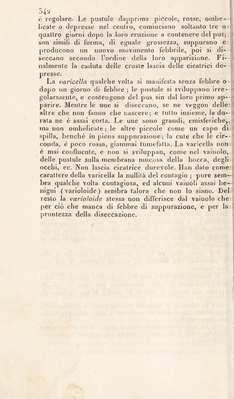è regolare. Le pustule dapprima piccole, rosse, ombe- licate o depresse nel centro, cominciano soltanto tre o quattro giorni dopo la loro eruzione a contenere del pus; son simili di forma, di eguale grossezza, suppurano e producono un nuovo movimento febbrile, poi si di- seccano secondo Lordine della loro apparizione. Fi- nalmente la caduta delle croste lascia delle cicatrici de- presse. La varicella qualche volta si manifesta senza febbre o dopo un giorno di febbre ; le pustule si sviluppano irre- golarmente, e contengono del pus sin dal loro primo ap- parire. Mentre le une si diseccano, se ne veggon delle . altre che non fanno che nascere; e lutto insieme, la du- rata ne è assai corta. Le une sono grandi, emisferiche,, ina non ombelicate; le altre piccole come un capo di spilla, benché in piena suppurazione; la cute che le cir- conda, è poco rossa, giammai tumefatta. La varicella non è mai confluente, e non si sviluppan, come nel vainolo, delle pustule sulla membrana mucosa della bocca, degli occhi, ec. Non lascia cicatrice durevole. Han dato come carattere della varicella la nullità del contagio ; pure sem- bra qualche volta contagiosa, ed alcuni vaiuoli assai be- nigni (varioloide) sembra talora che non lo siano. Del resto la varioloide stessa non differisce dal vaiuolo che per ciò che manca di febbre di suppurazione, e per lai ! prontezza della diseccazione.