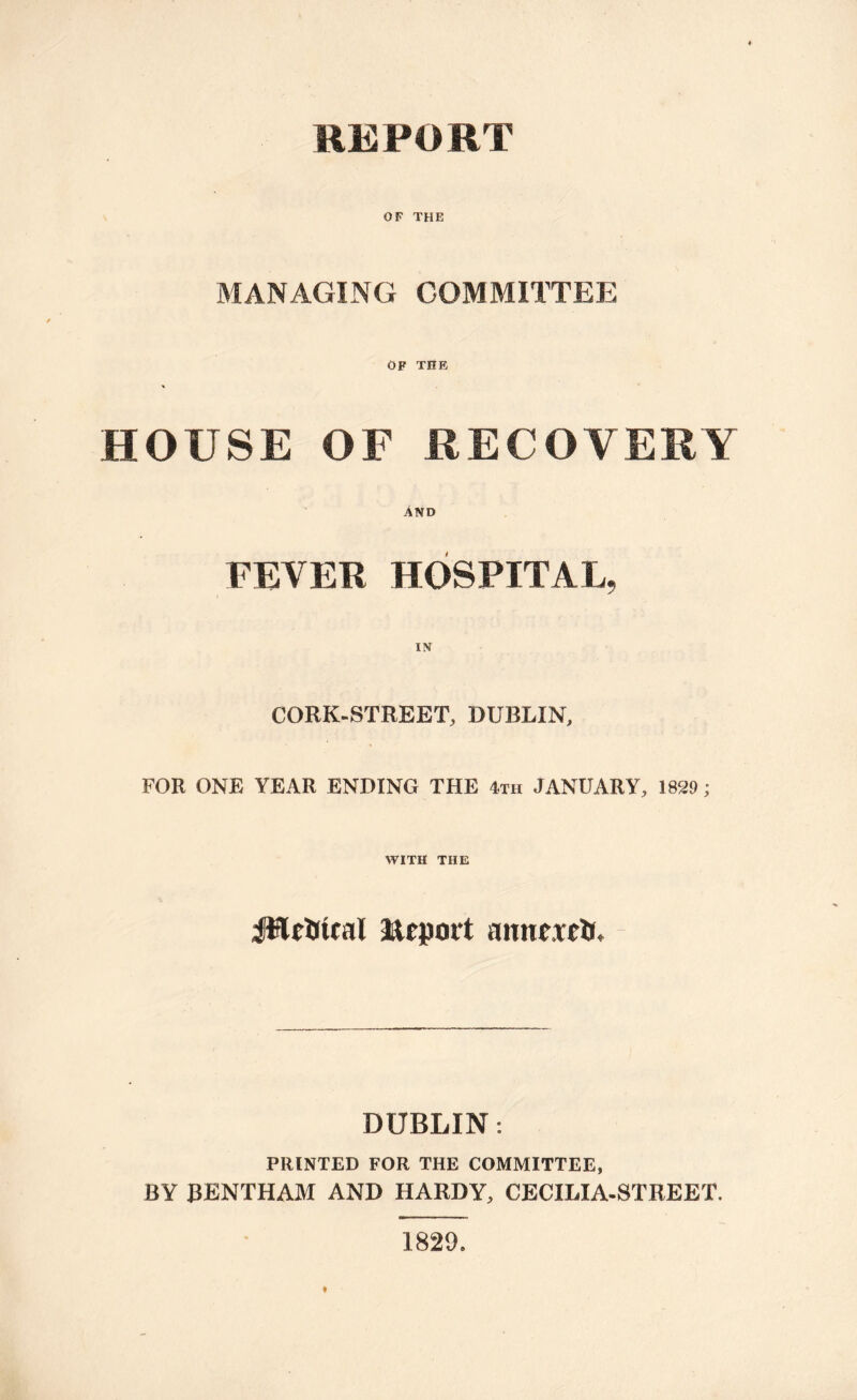 REPORT OF THE MANAGING COMMITTEE OF THE HOUSE OF RECOVERY AND FEVER HOSPITAL, CORK-STREET, DUBLIN, FOR ONE YEAR ENDING THE 4th JANUARY, 1829; WITH THE JHelitcal Report mmctctf. DUBLIN: PRINTED FOR THE COMMITTEE, BY RENTHAM AND HARDY, CECILIA-STREET. 1829.