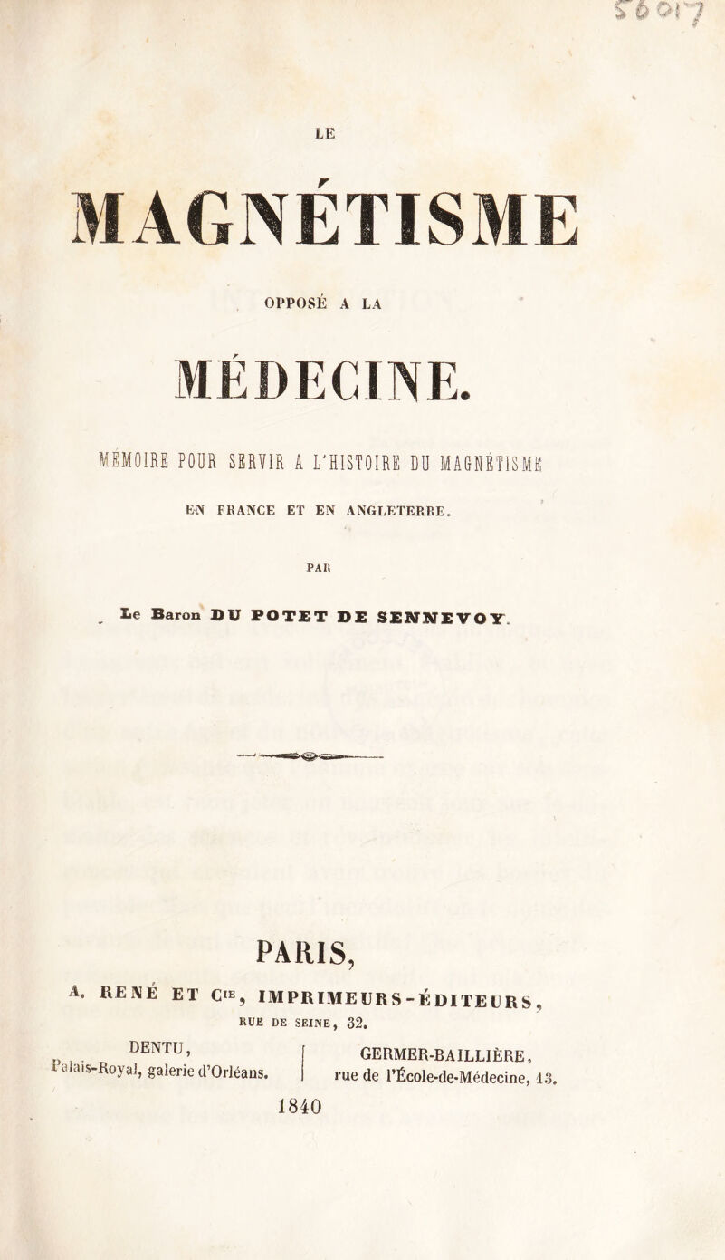 OPPOSÉ A LA r MEMOIRE FOUR SERVIR A L'HISTOIRE DO MAGNETISME EN FRANCE ET EN ANGLETERRE. PAI! lie Baron Dü POTET DE SENNEVOY. PARIS, A. RENÉ ET cre, IM PR IME UR S - É DI TE U R S . RUE DE SEINE, 32. DENTU, t alais-Royal, galerie d’Orléans. GERMER-BAILLIËRE, rue de l’École-de-Médecine, 13. 1840