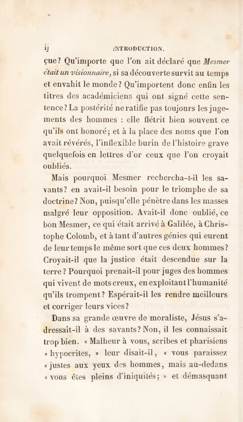 çue? Qu’importe que Ton ait déclaré que Mesmer était un visionnaire, si sa découverte survit au temps et envahit le monde ? Qu’importent donc enfin les titres des académiciens qui ont signé cette sen- tence? La postérité ne ratifie pas toujours les juge- ments des hommes : elle flétrit bien souvent ce qu’ils ont honoré; et à la place des noms que l’on avait révérés, l’inflexible burin de l’histoire grave quelquefois en lettres d’or ceux que l’on croyait oubliés. Mais pourquoi Mesmer rechercha-t-il les sa- vants? en avait-il besoin pour le triomphe de sa doctrine? Non, puisqu’elle pénètre dans les masses malgré leur opposition. Avait-il donc oublié, ce bon Mesmer, ce qui était arrivé à Galilée, à Chris- tophe Colomb, et à tant d’autres génies qui eurent de leur temps le même sort que ces deux hommes? Croyait-il que la justice était descendue sur la terre ? Pourquoi prenait-il pour juges des hommes qui vivent de mots creux, en exploitant l’humanité qu’ils trompent ? Espérait-il les rendre meilleurs et corriger leurs vices? Dans sa grande œuvre de moraliste, Jésus s’a- dressait-il à des savants? Non, il les connaissait trop bien. « Malheur à vous, scribes et pharisiens « hypocrites, » leur disait-il, « vous paraissez «justes aux yeux des hommes, mais au-dedans «vous êtes pleins d’iniquités; » et démasquant