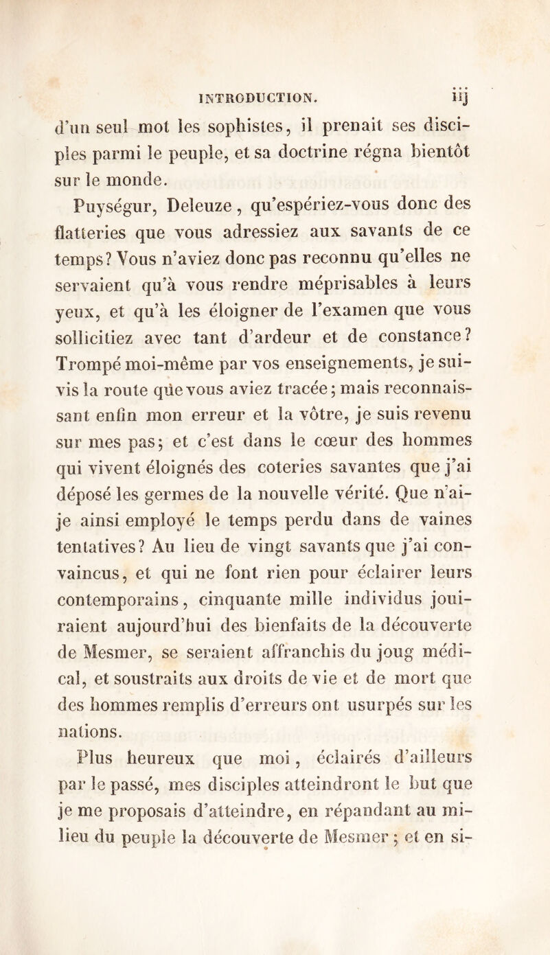 d’un seul mot les sophistes, il prenait ses disci- ples parmi le peuple, et sa doctrine régna bientôt sur le monde. Puységur, Deleuze, qu’espériez-vous donc des flatteries que vous adressiez aux savants de ce temps? Vous n'aviez donc pas reconnu qu’elles ne servaient qu’à vous rendre méprisables à leurs yeux, et qu’à les éloigner de l’examen que vous sollicitiez avec tant d’ardeur et de constance? Trompé moi-même par vos enseignements, je sui- vis la route que vous aviez tracée; mais reconnais- sant enfin mon erreur et la vôtre, je suis revenu sur mes pas; et c’est dans le cœur des hommes qui vivent éloignés des coteries savantes que j’ai déposé les germes de la nouvelle vérité. Que n ai- je ainsi employé le temps perdu dans de vaines tentatives? Au lieu de vingt savants que j’ai con- vaincus, et qui ne font rien pour éclairer leurs contemporains, cinquante mille individus joui- raient aujourd’hui des bienfaits de la découverte de Mesmer, se seraient affranchis du joug médi- cal, et soustraits aux droits de vie et de mort que des hommes remplis d’erreurs ont usurpés sur les nations. Plus heureux que moi, éclairés d’ailleurs par le passé, mes disciples atteindront le but que je me proposais d’atteindre, en répandant au mi- lieu du peuple la découverte de Mesmer ; et en si-