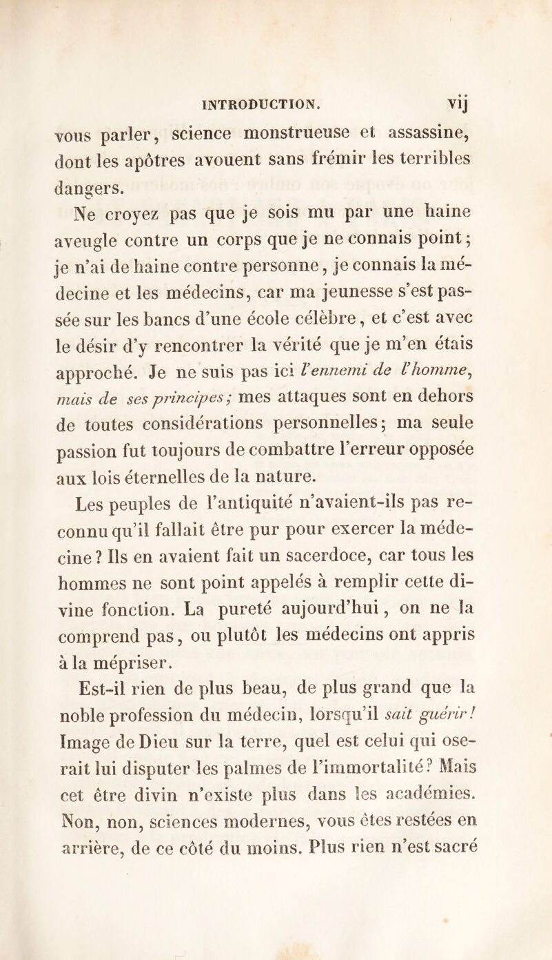 vous parler, science monstrueuse et assassine, dont les apôtres avouent sans frémir les terribles dangers. Ne croyez pas que je sois mu par une haine aveugle contre un corps que je ne connais point; je n’ai de haine contre personne, je connais la mé- decine et les médecins, car ma jeunesse s’est pas- sée sur les bancs d’une école célèbre, et c’est avec le désir d’y rencontrer la vérité que je ni’en étais approché. Je ne suis pas ici l’ennemi de l’homme, mais de ses principes; mes attaques sont en dehors de toutes considérations personnelles; ma seule passion fut toujours de combattre l’erreur opposée aux lois éternelles de la nature. Les peuples de l’antiquité n’avaient-ils pas re- connu qu il fallait être pur pour exercer la méde- cine ? Ils en avaient fait un sacerdoce, car tous les hommes ne sont point appelés à remplir cette di- vine fonction. La pureté aujourd’hui, on ne la comprend pas, ou plutôt les médecins ont appris à la mépriser. Est-il rien de plus beau, de plus grand que la noble profession du médecin, lorsqu’il sait guérir! Image de Dieu sur la terre, quel est celui qui ose- rait lui disputer les palmes de l’immortalité? Mais cet être divin n’existe plus dans les académies. Non, non, sciences modernes, vous êtes restées en arrière, de ce côté du moins. Plus rien n’est sacré