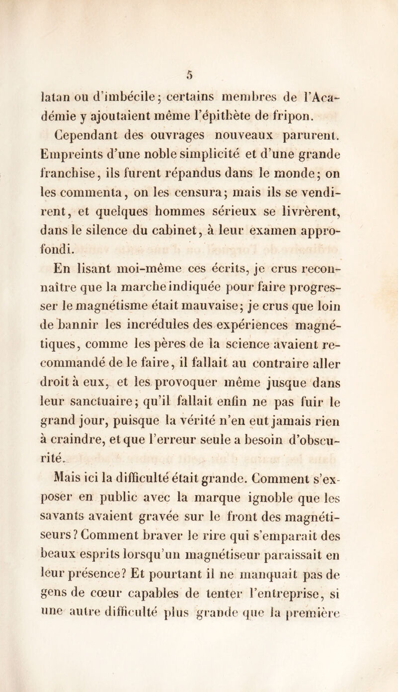 latan ou d’imbécile; certains membres de rAca- démie y ajoutaient même l’épithète de fripon. Cependant des ouvrages nouveaux parurent. Empreints d’une noble simplicité et d’une grande franchise, ils furent répandus dans le monde ; on les commenta, on les censura; mais ils se vendi- rent, et quelques hommes sérieux se livrèrent, dans le silence du cabinet, à leur examen appro- fondi. En lisant moi-même ces écrits, je crus recon- naître que la marche indiquée pour faire progres- ser le magnétisme était mauvaise; je crus que loin de bannir les incrédules des expériences magné- tiques, comme les pères de la science avaient re- commandé de le faire, il fallait au contraire aller droit à eux, et les provoquer même jusque dans leur sanctuaire; qu’il fallait enfin ne pas fuir le grand jour, puisque la vérité n’en eut jamais rien à craindre, et que l’erreur seule a besoin d’obscu- rités Mais ici la difficulté était grande. Comment s’ex- poser en public avec la marque ignoble que les savants avaient gravée sur le front des magnéti- seurs? Comment braver le rire qui s’emparait des beaux esprits lorsqu’un magnétiseur paraissait en leur présence? Et pourtant il ne manquait pas de gens de cœur capables de tenter l’entreprise, si une autre difficulté plus grande que la première