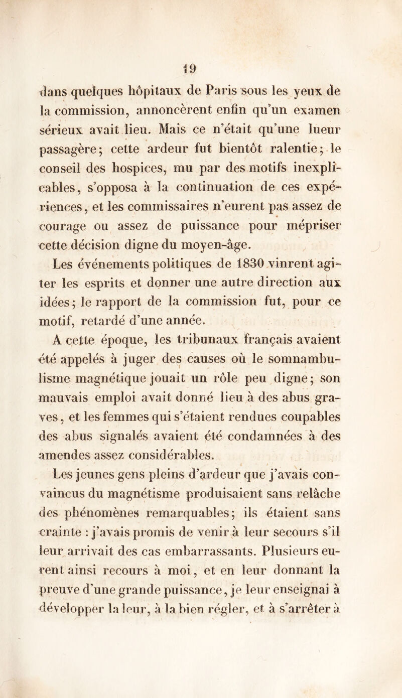 dans quelques hôpitaux de Paris sous les yeux de la commission, annoncèrent enfin qu’un examen sérieux avait lieu. Mais ce n’était qu’une lueur passagère; cette ardeur fut bientôt ralentie; le conseil des hospices, mu par des motifs inexpli- cables, s’opposa à la continuation de ces expé- riences , et les commissaires n’eurent pas assez de courage ou assez de puissance pour mépriser cette décision digne du moyen-âge. Les événements politiques de 1830 vinrent agi- ter les esprits et donner une autre direction aux idées ; le rapport de la commission fut, pour ce motif, retardé d’une année. A cette époque, les tribunaux français avaient été appelés à juger des causes où le somnambu- lisme magnétique jouait un rôle peu digne; son mauvais emploi avait donné lieu à des abus gra- ves , et les femmes qui s’étaient rendues coupables des abus signalés avaient été condamnées à des amendes assez considérables. Les jeunes gens pleins d’ardeur que j’avais con- vaincus du magnétisme produisaient sans relâche des phénomènes remarquables; ils étaient sans crainte : j’avais promis de venir à leur secours s’il leur arri vait des cas embarrassants. Plusieurs eu- rent ainsi recours à moi, et en leur donnant la preuve d’une grande puissance, je leur enseignai à développer la leur, â la bien régler, et à s’arrêtera