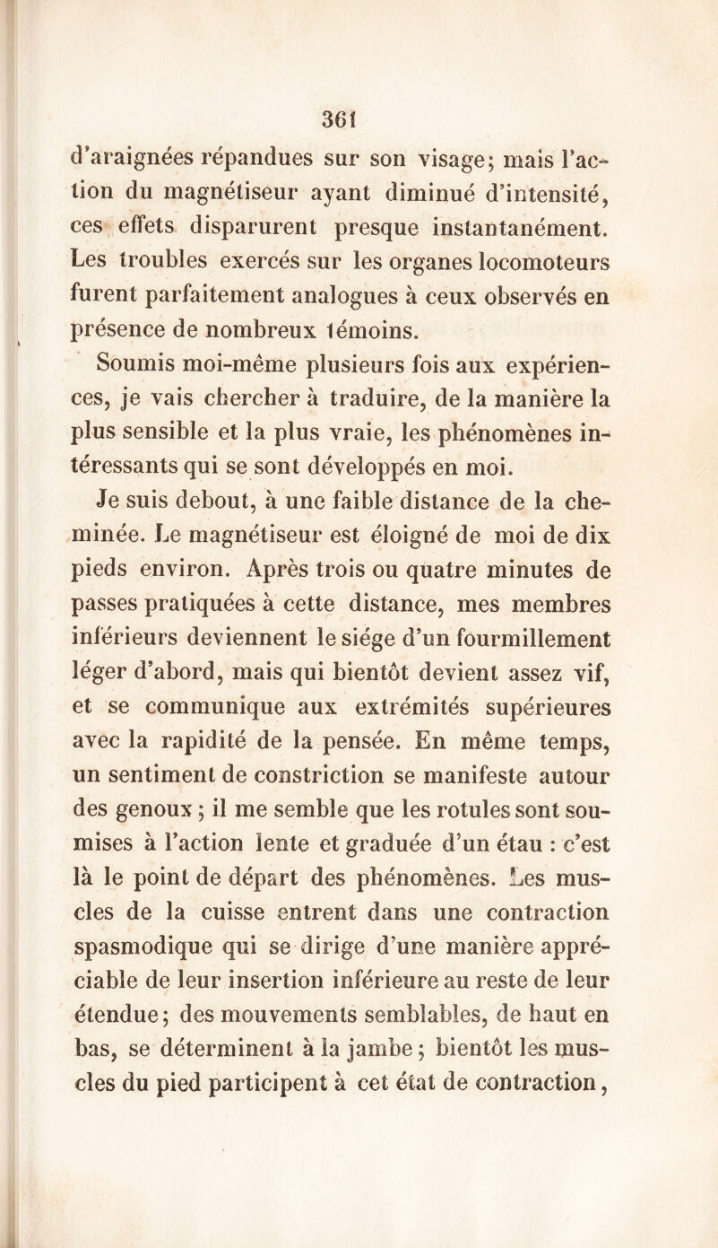 d'araignées répandues sur son visage; mais l'ac- tion du magnétiseur ayant diminué d’intensité, ces effets disparurent presque instantanément. Les troubles exercés sur les organes locomoteurs furent parfaitement analogues à ceux observés en présence de nombreux témoins. Soumis moi-même plusieurs fois aux expérien- ces, je vais chercher à traduire, de la manière la plus sensible et la plus vraie, les phénomènes in- téressants qui se sont développés en moi. Je suis debout, à une faible distance de la che- minée, Le magnétiseur est éloigné de moi de dix pieds environ. Après trois ou quatre minutes de passes pratiquées à cette distance, mes membres inférieurs deviennent le siège d’un fourmillement léger d’abord, mais qui bientôt devient assez vif, et se communique aux extrémités supérieures avec la rapidité de la pensée. En même temps, un sentiment de constriction se manifeste autour des genoux ; il me semble que les rotules sont sou- mises à Faction lente et graduée d’un étau : c’est là le point de départ des phénomènes. Les mus- cles de la cuisse entrent dans une contraction spasmodique qui se dirige d’une manière appré- ciable de leur insertion inférieure au reste de leur étendue; des mouvements semblables, de haut en bas, se déterminent à la jambe ; bientôt les mus- cles du pied participent à cet état de contraction,