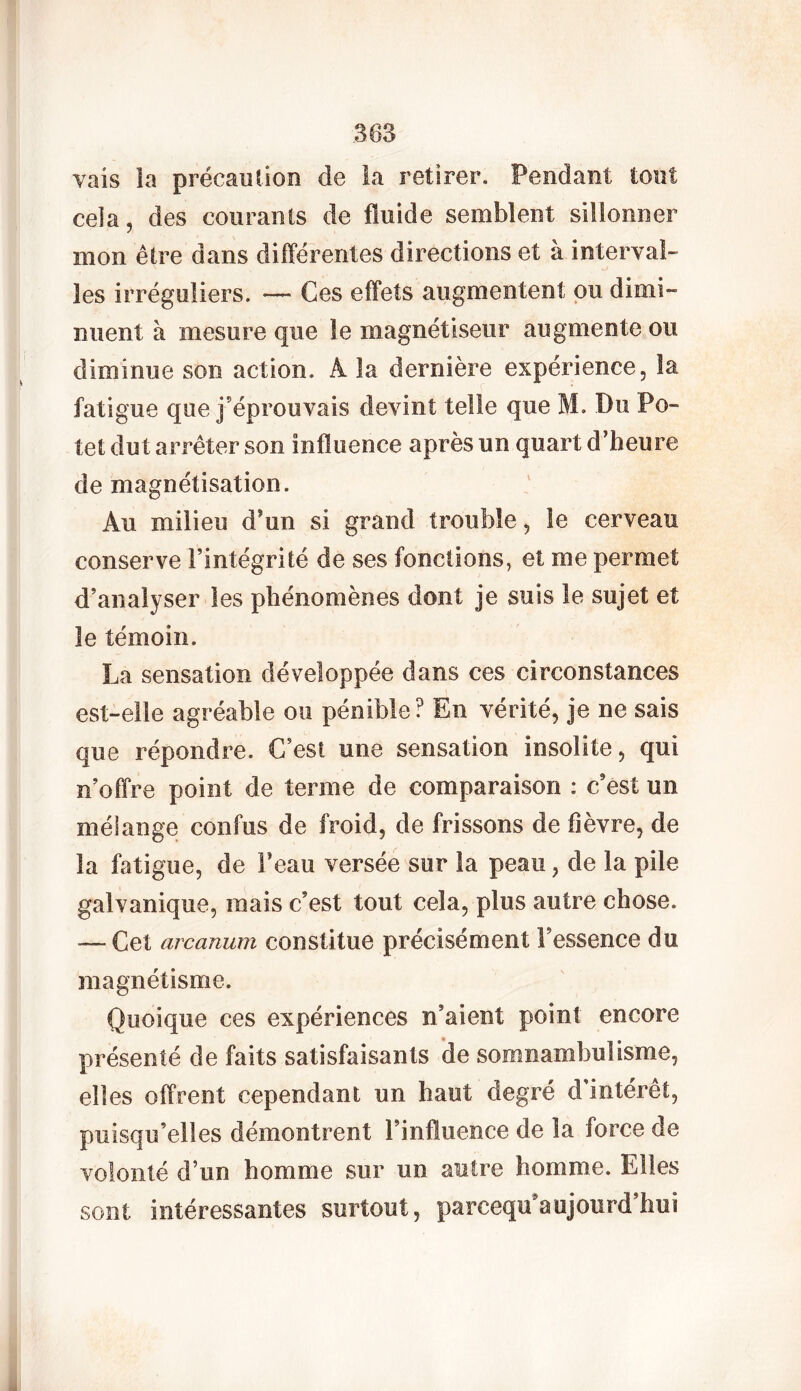 vais la précaution de la retirer. Pendant tout cela, des courants de fluide semblent sillonner mon être dans différentes directions et à interval- les irréguliers. —* Ces effets augmentent ou dimi- nuent à mesure que le magnétiseur augmente ou diminue son action. A la dernière expérience, la fatigue que j’éprouvais devint telle que M. Du Po- tet dut arrêter son influence après un quart d’heure de magnétisation. Au milieu d un si grand trouble, le cerveau conserve l’intégrité de ses fonctions, et me permet d’analyser les phénomènes dont je suis le sujet et le témoin. La sensation développée dans ces circonstances est-elle agréable ou pénible? En vérité, je ne sais que répondre. C’est une sensation insolite, qui n’offre point de terme de comparaison : c’est un mélange confus de froid, de frissons de fièvre, de la fatigue, de Feau versée sur la peau, de la pile galvanique, mais c’est tout cela, plus autre chose. — Cet arcanum constitue précisément Fessence du magnétisme. Quoique ces expériences n’aient point encore présenté de faits satisfaisants de somnambulisme, elles offrent cependant un haut degré d'intérêt, puisqu’elles démontrent l’influence de la force de volonté d’un homme sur un autre homme. Elles sont intéressantes surtout, parceqmaujourd’hui