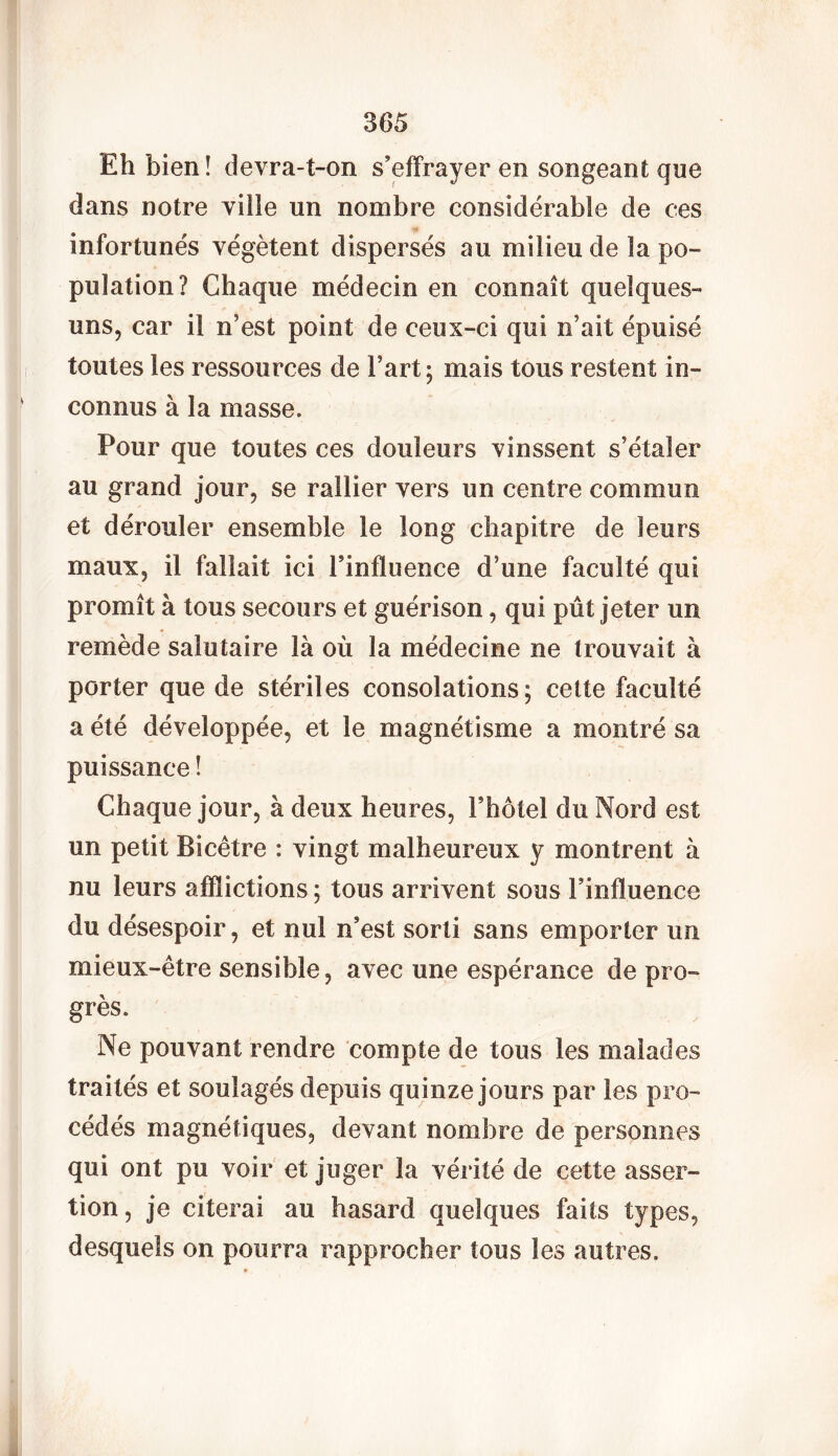 Eh bien! devra-t-on s’effrayer en songeant que dans notre ville un nombre considérable de ces infortunés végètent dispersés au milieu de la po- pulation? Chaque médecin en connaît quelques- uns, car il n’est point de ceux-ci qui n’ait épuisé toutes les ressources de Fart; mais tous restent in- connus à la masse. Pour que toutes ces douleurs vinssent s’étaler au grand jour, se rallier vers un centre commun et dérouler ensemble le long chapitre de leurs maux, il fallait ici l’influence d’une faculté qui promît à tous secours et guérison, qui pût jeter un remède salutaire là où la médecine ne trouvait à porter que de stériles consolations; cette faculté a été développée, et le magnétisme a montré sa puissance ! Chaque jour, à deux heures, Fhôtel du Nord est un petit Bicêtre : vingt malheureux y montrent à nu leurs afflictions ; tous arrivent sous l’influence du désespoir, et nul n’est sorti sans emporter un mieux-être sensible, avec une espérance de pro- grès. Ne pouvant rendre compte de tous les malades traités et soulagés depuis quinze jours par les pro- cédés magnétiques, devant nombre de personnes qui ont pu voir et juger la vérité de cette asser- tion, je citerai au hasard quelques faits types, desquels on pourra rapprocher tous les autres.