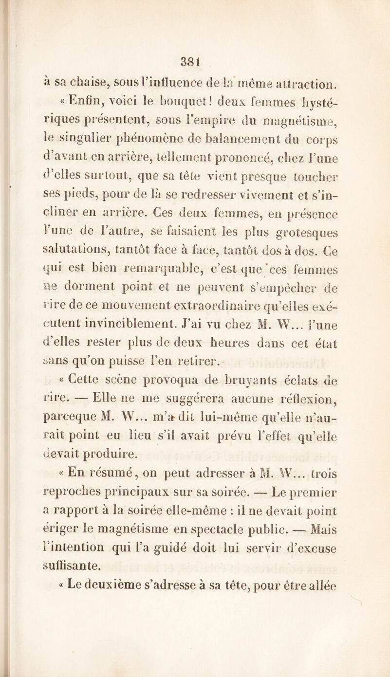 a sa chaise, sous! influence de la même attraction. «Enfin, voici îe bouquet! deux femmes hysté- riques présentent, sous l’empire du magnétisme, le singulier phénomène de balancement du corps d’avant en arrière, tellement prononcé, chez Tune d’elles surtout, que sa tête vient presque toucher ses pieds, pour de là se redresser vivement et s’in- cliner en arrière. Ces deux femmes, en présence Finie de l’autre, se faisaient les plus grotesques salutations, tantôt face à face, tantôt dos à dos. Ce qui est bien remarquable, c’est que'ces femmes ne dorment point et ne peuvent s’empêcher de rire de ce mouvement extraordinaire qu’elles exé- cutent invinciblement. J’ai vu chez M. W... Furie d’elles rester plus de deux heures dans cet état sans qu’on puisse Feu retirer. « Cette scène provoqua de bruyants éclats de rire. — Elle ne me suggérera aucune réflexion, parceque M. W... m’a* dit lui-même qu’elle n’au- rait point eu lieu s’il avait prévu l’effet qu’elle devait produire. « En résumé, on peut adresser à M. W... trois reproches principaux sur sa soirée. — Le premier a rapport à la soirée elle-même : il ne devait point ériger le magnétisme en spectacle public. — Mais l’intention qui Fa guidé doit lui servir d’excuse suffisante. « Le deuxième s’adresse à sa tête, pour être allée