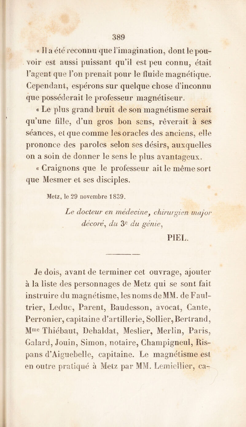 « Il a été reconnu que l’imagination, dont le pou- voir est aussi puissant qu’il est peu connu, était l’agent que l’on prenait pour le fluide magnétique. Cependant, espérons sur quelque chose d’inconnu que posséderait le professeur magnétiseur. « Le plus grand bruit de son magnétisme serait qu’une fille, d’un gros bon sens, rêverait à ses séances, et que comme les oracles des anciens, elle prononce des paroles selon ses désirs, auxquelles on a soin de donner le sens le plus avantageux. g Craignons que le professeur ait le même sort que Mesmer et ses disciples. Metz, le 29 novembre 1839. Le docteur en médecine s chirurgien major décoré, du 3e du génie, PIEL. Je dois, avant de terminer cet ouvrage, ajouter à la liste des personnages de Metz qui se sont fait instruire du magnétisme, les noms dexMM. de Faul- trier, Leduc, Parent, Baudesson, avocat, Gante, Perronier, capitaine d’artillerie, Soliier, Bertrand, Mme Thiébaut, Dehaldat, Meslier, Merlin, Paris, Galard, Jouin, Simon, notaire, Champigneul, Ris- pans d’Aiguebelle, capitaine. Le magnétisme est en outre pratiqué à Metz par MM. Lemiellier, ea~