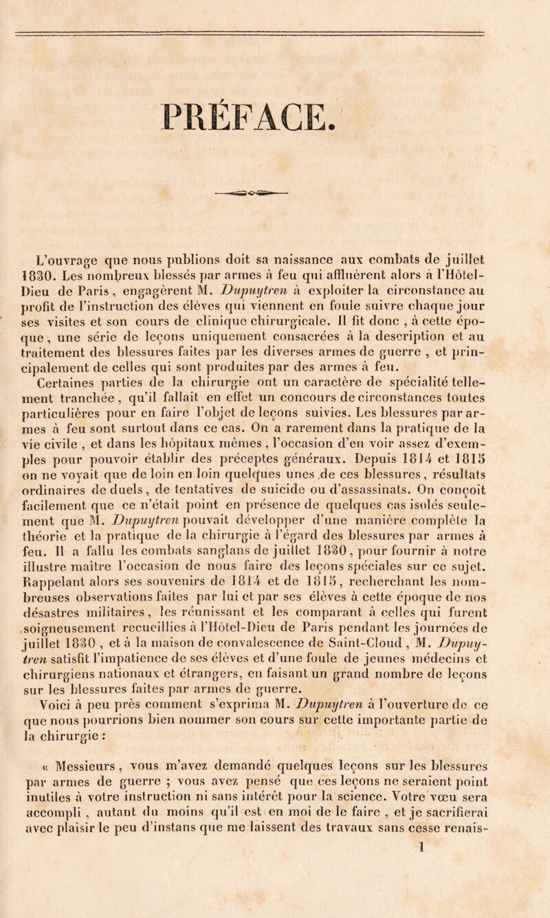 L’ouvrage que nous publions doit sa naissance aux combats de juillet 1880. Les nombreux blessés par armes à feu qui affluèrent alors à l’Hôtel- Dieu de Paris, engagèrent M. Dupuytren à exploiter la circonstance au profit de l’instruction des élèves qui viennent en foule suivre chaque jour ses visites et son cours de clinique chirurgicale. Il fit donc , à cette épo- que , une série de leçons uniquement consacrées à la description et au traitement des blessures faites par les diverses armes de guerre , et prin- cipalement de celles qui sont produites par des armes à feu. Certaines parties de la chirurgie ont un caractère de spécialité telle- ment tranchée, qu’il fallait en effet un concours de circonstances toutes particulières pour en faire l’objet de leçons suivies. Les blessures par ar- mes à feu sont surtout dans ce cas. On a rarement dans la pratique de la vie civile , et dans les hôpitaux mêmes , l’occasion d’en voir assez d’exem- ples pour pouvoir établir des préceptes généraux. Depuis 181-4 et 1815 on ne voyait que de loin en loin quelques unes de ces blessures, résultats ordinaires de duels, de tentatives de suicide ou d’assassinats. On conçoit facilement que ce n’était point en présence de quelques cas isolés seule- ment que M. Dupuytren pouvait développer d’une manière complète la théorie et la pratique de la chirurgie à l’égard des blessures par armes à feu. Il a fallu les combats sanglans de juillet 1880, pour fournir à notre illustre maître l’occasion de nous faire des leçons spéciales sur ce sujet. Rappelant alors ses souvenirs de 181-4 et de 1815, recherchant les nom- breuses observations faites par lui et par ses élèves à cette époque de nos désastres militaires, les réunissant et les comparant à celles qui furent soigneusement recueillies à l’Hôtel-Dieu de Paris pendant les journées de juillet 1880 , et à la maison de convalescence de Saint-Cloud , M. Dupuy- tren satisfit l’impatience de ses élèves et d’une foule de jeunes médecins et chirurgiens nationaux et étrangers, en faisant un grand nombre de leçons sur les blessures faites par armes de guerre. Voici à peu près comment s’exprima M. Dupmjtren à l’ouverture de ce que nous pourrions bien nommer son cours sur cette importante partie de la chirurgie : (t Messieurs , vous m’avez demandé quelques leçons sur les blessures par armes de guerre ; vous avez pensé que ces leçons ne seraient point inutiles à votre instruction ni sans intérêt pour la science. Votre vœu sera accompli , autant du moins qu’il est en moi de le faire , et je sacrifierai avec plaisir le peu d’instans que me laissent des travaux sans cesse renais-