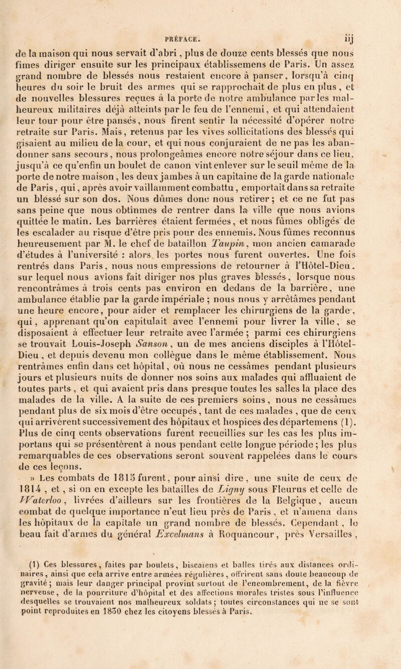 • » • llJ de la maison qui nous servait d’abri, plus de douze cents blessés que nous finies diriger ensuite sur les principaux établissemens de Paris. Un assez grand nombre de blessés nous restaient encore à panser, lorsqu’à cinq heures du soir le bruit des armes qui se rapprochait de plus en plus , et de nouvelles blessures reçues à la porte de notre ambulance parles mal- heureux militaires déjà atteints parle feu de l’ennemi, et qui attendaient leur tour pour être pansés, nous firent sentir la nécessité d’opérer notre retraite sur Paris. Mais, retenus par les vives sollicitations des blessés qui gisaient au milieu de la cour, et qui nous conjuraient de ne pas les aban- donner sans secours, nous prolongeâmes encore notre séjour dans ce lieu, jusqu’à ce qu’enfm un boulet de canon vint enlever sur le seuil même de la porte de notre maison, les deux jambes à un capitaine de la garde nationale de Paris, qui, après avoir vaillamment combattu, emportait dans sa retraite un blessé sur son dos. Nous dûmes donc nous retirer; et ce ne fut pas sans peine que nous obtînmes de rentrer dans la ville que nous avions quittée le matin. Les barrières étaient fermées, et nous fûmes obligés'de les escalader au risque d’être pris pour des ennemis. Nous fûmes reconnus heureusement par M. le chef de bataillon Taupin, mon ancien camarade d’études à l’université : alors les portes nous furent ouvertes. Une fois rentrés dans Paris, nous nous empressions de retourner à l’Hôtel-Dieu. sur lequel nous avions fait diriger nos plus graves blessés , lorsque nous rencontrâmes à trois cents pas environ en dedans de la barrière, une ambulance établie par la garde impériale ; nous nous y arrêtâmes pendant une heure encore, pour aider et remplacer les chirurgiens de la garde, qui, apprenant qu’on capitulait avec l’ennemi pour livrer la ville, se disposaient à effectuer leur retraite avec l’armée ; parmi ces chirurgiens se trouvait Louis-Joseph Sanson, un de mes anciens disciples à l’Hôtel- Dieu , et depuis devenu mon collègue dans le même établissement. Nous rentrâmes enfin dans cet hôpital, où nous ne cessâmes pendant plusieurs jours et plusieurs nuits de donner nos soins aux malades qui affluaient de toutes parts , et qui avaient pris dans presque toutes les salles la place des malades de la ville. À la suite de ces premiers soins, nous ne cessâmes pendant plus de six mois d’être occupés , tant de ces malades , que de ceux qui arrivèrent successivement des hôpitaux et hospices des départemens (1). Plus de cinq cents observations furent recueillies sur les cas les plus ira- portans qui se présentèrent â nous pendant cette longue période; les plus remarquables de ces observations seront souvent rappelées dans le cours de ces leçons. » Les combats de 1815 furent, pour ainsi dire, une suite de ceux de 181-4 , et , si on en excepte les batailles de Ligny sous Fleurus et celle de Waterloo, livrées d’ailleurs sur les frontières de la Belgique, aucun combat de quelque importance n’eut lieu près de Paris , et n’amena dans les hôpitaux de la capitale un grand nombre de blessés. Cependant , le beau fait d’armes du général Excelmans à Boquancour, près Versailles , (1) Ces blessures, faites par boulets, biscaïens et balles tirés aux distances ordi- naires, ainsi que cela arrive entre armées régulières, offrirent sans doute beaucoup de gravité; mais leur danger principal provint surtout de l’encombrement, de là fièvre nerveuse, de la pourriture d’hôpital et des affections morales tristes sous l’influence desquelles se trouvaient nos malheureux soldats; toutes circonstances qui ne se sont point reproduites en 1830 chez les citoyens blessés à Paris*